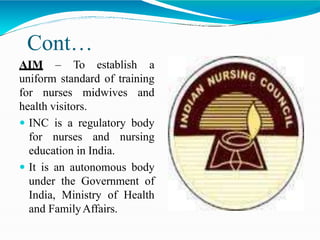 Cont…
AIM – To establish a
uniform standard of training
for nurses midwives and
health visitors.
 INC is a regulatory body
for nurses and nursing
education in India.
 It is an autonomous body
under the Government of
India, Ministry of Health
and FamilyAffairs.
 