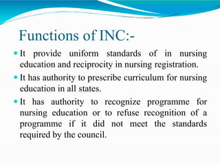 Functions of INC:-
 It provide uniform standards of in nursing
education and reciprocity in nursing registration.
 It has authority to prescribe curriculum for nursing
education in all states.
 It has authority to recognize programme for
nursing education or to refuse recognition of a
programme if it did not meet the standards
required by the council.
 