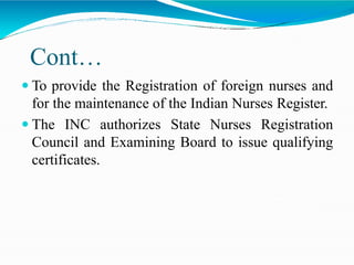 Cont…
 To provide the Registration of foreign nurses and
for the maintenance of the Indian Nurses Register.
 The INC authorizes State Nurses Registration
Council and Examining Board to issue qualifying
certificates.
 
