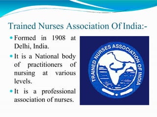 Trained Nurses Association Of India:-
 Formed in 1908 at
Delhi, India.
 It is a National body
of practitioners of
nursing at various
levels.
 It is a professional
association of nurses.
 