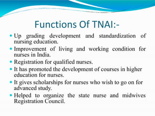 Functions Of TNAI:-
 Up grading development and standardization of
nursing education.
 Improvement of living and working condition for
nurses in India.
 Registration for qualified nurses.
 It has promoted the development of courses in higher
education for nurses.
 It gives scholarships for nurses who wish to go on for
advanced study.
 Helped to organize the state nurse and midwives
Registration Council.
 