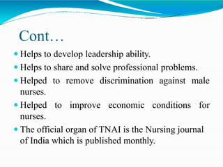 Cont…
 Helps to develop leadership ability.
 Helps to share and solve professional problems.
 Helped to remove discrimination against male
nurses.
 Helped to improve economic conditions for
nurses.
 The official organ of TNAI is the Nursing journal
of India which is published monthly.
 