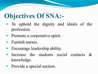 Objectives Of SNA:-
ideals of the
 To uphold the dignity and
profession.
 Promote a corporative spirit.
 Furnish nurses.
 Encourage leadership ability.
social contacts &
 Increase the students
knowledge.
 Provide a special section.
 