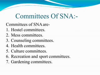 Committees Of SNA:-
Committees of SNAare-
1. Hostel committees.
2. Mess committees.
3. Counseling committees.
4. Health committees.
5. Culture committees.
6. Recreation and sport committees.
7. Gardening committees.
 