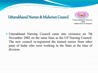 UttarakhandNurses & Midwives Council
 Uttarakhand Nursing Council came into existence on 7th
November 2002 on the same lines as the UP Nursing Council.
The new council re-registered the trained nurses from other
parts of India who were working in the State at the time of
division.
 
