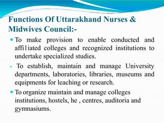 Functions Of Uttarakhand Nurses &
Midwives Council:-
 To make provision to enable conducted and
affi1iated colleges and recognized institutions to
undertake specialized studies.
 To establish, maintain and manage University
departments, laboratories, libraries, museums and
equipments for leaching or research.
 To organize maintain and manage colleges
institutions, hostels, he , centres, auditoria and
gymnasiums.
 
