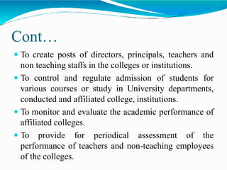 Cont…
 To create posts of directors, principals, teachers and
non teaching staffs in the colleges or institutions.
 To control and regulate admission of students for
various courses or study in University departments,
conducted and affiliated college, institutions.
 To monitor and evaluate the academic performance of
affiliated colleges.
 To provide for periodical assessment of the
performance of teachers and non-teaching employees
of the colleges.
 