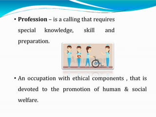 • Profession – is a calling that requires
special knowledge, skill and
preparation.
• An occupation with ethical components , that is
devoted to the promotion of human & social
welfare.
 