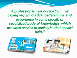 A profession is “ an occupation or
calling requiring advanced training and
experience in some specific or
specialized body of knowledge which
provides service to societyin that special
field.”
 