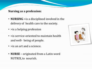 Nursing as a profession:
• NURSING >is a disciplined involved in the
delivery of health care to the society.
• >is a helping profession
• >is service-oriented to maintain health
andwell- being of people.
• >is an art and a science.
• NURSE – originated from a Latin word
NUTRIX,to nourish.
 