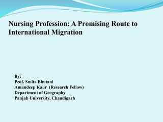 Nursing Profession: A Promising Route to
International Migration
By:
Prof. Smita Bhutani
Amandeep Kaur (Research Fellow)
Department of Geography
Panjab University, Chandigarh
 
