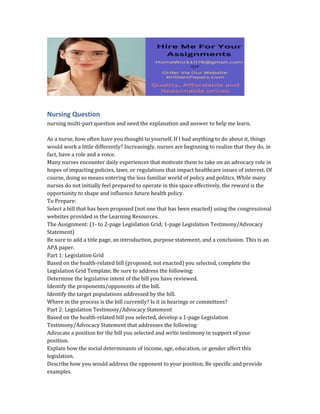 Nursing Question
nursing multi-part question and need the explanation and answer to help me learn.
As a nurse, how often have you thought to yourself, If I had anything to do about it, things
would work a little differently? Increasingly, nurses are beginning to realize that they do, in
fact, have a role and a voice.
Many nurses encounter daily experiences that motivate them to take on an advocacy role in
hopes of impacting policies, laws, or regulations that impact healthcare issues of interest. Of
course, doing so means entering the less familiar world of policy and politics. While many
nurses do not initially feel prepared to operate in this space effectively, the reward is the
opportunity to shape and influence future health policy.
To Prepare:
Select a bill that has been proposed (not one that has been enacted) using the congressional
websites provided in the Learning Resources.
The Assignment: (1- to 2-page Legislation Grid; 1-page Legislation Testimony/Advocacy
Statement)
Be sure to add a title page, an introduction, purpose statement, and a conclusion. This is an
APA paper.
Part 1: Legislation Grid
Based on the health-related bill (proposed, not enacted) you selected, complete the
Legislation Grid Template. Be sure to address the following:
Determine the legislative intent of the bill you have reviewed.
Identify the proponents/opponents of the bill.
Identify the target populations addressed by the bill.
Where in the process is the bill currently? Is it in hearings or committees?
Part 2: Legislation Testimony/Advocacy Statement
Based on the health-related bill you selected, develop a 1-page Legislation
Testimony/Advocacy Statement that addresses the following:
Advocate a position for the bill you selected and write testimony in support of your
position.
Explain how the social determinants of income, age, education, or gender affect this
legislation.
Describe how you would address the opponent to your position. Be specific and provide
examples.
 