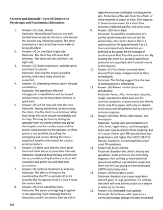 102
Answers and Rationale – Care of Clients with
Physiologic and Psychosocial Alterations
1. Answer: (C) Loose, bloody
Rationale: Normal bowel function and soft-
formed stool usually do not occur until around
the seventh day following surgery. The stool
consistency is related to how much water is
being absorbed.
2. Answer: (A) On the client’s right side
Rationale: The client has left visual field
blindness. The client will see only from the
right side.
3. Answer: (C) Check respirations, stabilize spine,
and check circulation
Rationale: Checking the airway would be
priority, and a neck injury should be
suspected.
4. Answer: (D) Decreasing venous return through
vasodilation.
Rationale: The significant effect of
nitroglycerin is vasodilation and decreased
venous return, so the heart does not have to
work hard.
5. Answer: (A) Call for help and note the time.
Rationale: Having established, by stimulating
the client, that the client is unconscious rather
than sleep, the nurse should immediately call
for help. This may be done by dialing the
operator from the client’s phone and giving
the hospital code for cardiac arrest and the
client’s room number to the operator, of if the
phone is not available, by pulling the
emergency call button. Noting the time is
important baseline information for cardiac
arrest procedure
6. Answer: (C) Make sure that the client takes
food and medications at prescribed intervals.
Rationale: Food and drug therapy will prevent
the accumulation of hydrochloric acid, or will
neutralize and buffer the acid that does
accumulate.
7. Answer: (B) Continue treatment as ordered.
Rationale: The effects of heparin are
monitored by the PTT is normally 30 to 45
seconds; the therapeutic level is 1.5 to 2 times
the normal level.
8. Answer: (B) In the operating room.
Rationale: The stoma drainage bag is applied
in the operating room. Drainage from the
ileostomy contains secretions that are rich in
digestive enzymes and highly irritating to the
skin. Protection of the skin from the effects of
these enzymes is begun at once. Skin exposed
to these enzymes even for a short time
becomes reddened, painful, and excoriated.
9. Answer: (B) Flat on back.
Rationale: To avoid the complication of a
painful spinal headache that can last for
several days, the client is kept in flat in a
supine position for approximately 4 to 12
hours postoperatively. Headaches are
believed to be causes by the seepage of
cerebral spinal fluid from the puncture site. By
keeping the client flat, cerebral spinal fluid
pressures are equalized, which avoids trauma
to the neurons.
10. Answer: (C) The client is oriented when
aroused from sleep, and goes back to sleep
immediately.
Rationale: This finding suggest that the level
of consciousness is decreasing.
11. Answer: (A) Altered mental status and
dehydration
Rationale: Fever, chills, hemortysis, dyspnea,
cough, and pleuritic chest pain are the
common symptoms of pneumonia, but elderly
clients may first appear with only an altered
lentil status and dehydration due to a blunted
immune response.
12. Answer: (B) Chills, fever, night sweats, and
hemoptysis
Rationale: Typical signs and symptoms are
chills, fever, night sweats, and hemoptysis.
Chest pain may be present from coughing, but
isn’t usual. Clients with TB typically have low-
grade fevers, not higher than 102°F (38.9°C).
Nausea, headache, and photophobia aren’t
usual TB symptoms.
13. Answer:(A) Acute asthma
Rationale: Based on the client’s history and
symptoms, acute asthma is the most likely
diagnosis. He’s unlikely to have bronchial
pneumonia without a productive cough and
fever and he’s too young to have developed
(COPD) and emphysema.
14. Answer: (B) Respiratory arrest
Rationale: Narcotics can cause respiratory
arrest if given in large quantities. It’s unlikely
the client will have asthma attack or a seizure
or wake up on his own.
15. Answer: (D) Decreased vital capacity
Rationale: Reduction in vital capacity is a
normal physiologic change includes decreased
 