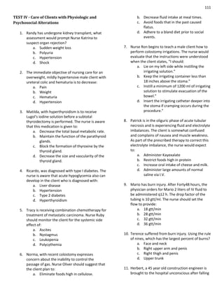 111
TEST IV - Care of Clients with Physiologic and
Psychosocial Alterations
1. Randy has undergone kidney transplant, what
assessment would prompt Nurse Katrina to
suspect organ rejection?
a. Sudden weight loss
b. Polyuria
c. Hypertension
d. Shock
2. The immediate objective of nursing care for an
overweight, mildly hypertensive male client with
ureteral colic and hematuria is to decrease:
a. Pain
b. Weight
c. Hematuria
d. Hypertension
3. Matilda, with hyperthyroidism is to receive
Lugol’s iodine solution before a subtotal
thyroidectomy is performed. The nurse is aware
that this medication is given to:
a. Decrease the total basal metabolic rate.
b. Maintain the function of the parathyroid
glands.
c. Block the formation of thyroxine by the
thyroid gland.
d. Decrease the size and vascularity of the
thyroid gland.
4. Ricardo, was diagnosed with type I diabetes. The
nurse is aware that acute hypoglycemia also can
develop in the client who is diagnosed with:
a. Liver disease
b. Hypertension
c. Type 2 diabetes
d. Hyperthyroidism
5. Tracy is receiving combination chemotherapy for
treatment of metastatic carcinoma. Nurse Ruby
should monitor the client for the systemic side
effect of:
a. Ascites
b. Nystagmus
c. Leukopenia
d. Polycythemia
6. Norma, with recent colostomy expresses
concern about the inability to control the
passage of gas. Nurse Oliver should suggest that
the client plan to:
a. Eliminate foods high in cellulose.
b. Decrease fluid intake at meal times.
c. Avoid foods that in the past caused
flatus.
d. Adhere to a bland diet prior to social
events.
7. Nurse Ron begins to teach a male client how to
perform colostomy irrigations. The nurse would
evaluate that the instructions were understood
when the client states, “I should:
a. Lie on my left side while instilling the
irrigating solution.”
b. Keep the irrigating container less than
18 inches above the stoma.”
c. Instill a minimum of 1200 ml of irrigating
solution to stimulate evacuation of the
bowel.”
d. Insert the irrigating catheter deeper into
the stoma if cramping occurs during the
procedure.”
8. Patrick is in the oliguric phase of acute tubular
necrosis and is experiencing fluid and electrolyte
imbalances. The client is somewhat confused
and complains of nausea and muscle weakness.
As part of the prescribed therapy to correct this
electrolyte imbalance, the nurse would expect
to:
a. Administer Kayexalate
b. Restrict foods high in protein
c. Increase oral intake of cheese and milk.
d. Administer large amounts of normal
saline via I.V.
9. Mario has burn injury. After Forty48 hours, the
physician orders for Mario 2 liters of IV fluid to
be administered q12 h. The drop factor of the
tubing is 10 gtt/ml. The nurse should set the
flow to provide:
a. 18 gtt/min
b. 28 gtt/min
c. 32 gtt/min
d. 36 gtt/min
10. Terence suffered from burn injury. Using the rule
of nines, which has the largest percent of burns?
a. Face and neck
b. Right upper arm and penis
c. Right thigh and penis
d. Upper trunk
11. Herbert, a 45 year old construction engineer is
brought to the hospital unconscious after falling
 