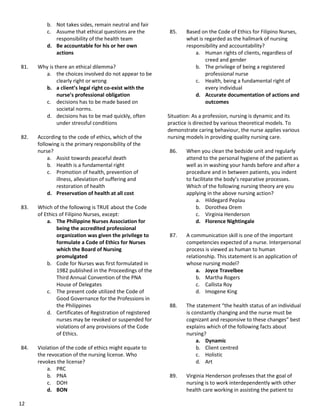 12
b. Not takes sides, remain neutral and fair
c. Assume that ethical questions are the
responsibility of the health team
d. Be accountable for his or her own
actions
81. Why is there an ethical dilemma?
a. the choices involved do not appear to be
clearly right or wrong
b. a client’s legal right co-exist with the
nurse’s professional obligation
c. decisions has to be made based on
societal norms.
d. decisions has to be mad quickly, often
under stressful conditions
82. According to the code of ethics, which of the
following is the primary responsibility of the
nurse?
a. Assist towards peaceful death
b. Health is a fundamental right
c. Promotion of health, prevention of
illness, alleviation of suffering and
restoration of health
d. Preservation of health at all cost
83. Which of the following is TRUE about the Code
of Ethics of Filipino Nurses, except:
a. The Philippine Nurses Association for
being the accredited professional
organization was given the privilege to
formulate a Code of Ethics for Nurses
which the Board of Nursing
promulgated
b. Code for Nurses was first formulated in
1982 published in the Proceedings of the
Third Annual Convention of the PNA
House of Delegates
c. The present code utilized the Code of
Good Governance for the Professions in
the Philippines
d. Certificates of Registration of registered
nurses may be revoked or suspended for
violations of any provisions of the Code
of Ethics.
84. Violation of the code of ethics might equate to
the revocation of the nursing license. Who
revokes the license?
a. PRC
b. PNA
c. DOH
d. BON
85. Based on the Code of Ethics for Filipino Nurses,
what is regarded as the hallmark of nursing
responsibility and accountability?
a. Human rights of clients, regardless of
creed and gender
b. The privilege of being a registered
professional nurse
c. Health, being a fundamental right of
every individual
d. Accurate documentation of actions and
outcomes
Situation: As a profession, nursing is dynamic and its
practice is directed by various theoretical models. To
demonstrate caring behaviour, the nurse applies various
nursing models in providing quality nursing care.
86. When you clean the bedside unit and regularly
attend to the personal hygiene of the patient as
well as in washing your hands before and after a
procedure and in between patients, you indent
to facilitate the body’s reparative processes.
Which of the following nursing theory are you
applying in the above nursing action?
a. Hildegard Peplau
b. Dorothea Orem
c. Virginia Henderson
d. Florence Nightingale
87. A communication skill is one of the important
competencies expected of a nurse. Interpersonal
process is viewed as human to human
relationship. This statement is an application of
whose nursing model?
a. Joyce Travelbee
b. Martha Rogers
c. Callista Roy
d. Imogene King
88. The statement “the health status of an individual
is constantly changing and the nurse must be
cognizant and responsive to these changes” best
explains which of the following facts about
nursing?
a. Dynamic
b. Client centred
c. Holistic
d. Art
89. Virginia Henderson professes that the goal of
nursing is to work interdependently with other
health care working in assisting the patient to
 