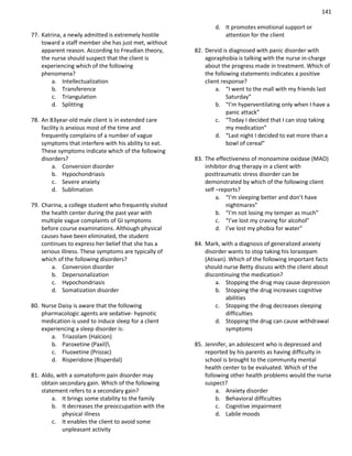 141
77. Katrina, a newly admitted is extremely hostile
toward a staff member she has just met, without
apparent reason. According to Freudian theory,
the nurse should suspect that the client is
experiencing which of the following
phenomena?
a. Intellectualization
b. Transference
c. Triangulation
d. Splitting
78. An 83year-old male client is in extended care
facility is anxious most of the time and
frequently complains of a number of vague
symptoms that interfere with his ability to eat.
These symptoms indicate which of the following
disorders?
a. Conversion disorder
b. Hypochondriasis
c. Severe anxiety
d. Sublimation
79. Charina, a college student who frequently visited
the health center during the past year with
multiple vague complaints of GI symptoms
before course examinations. Although physical
causes have been eliminated, the student
continues to express her belief that she has a
serious illness. These symptoms are typically of
which of the following disorders?
a. Conversion disorder
b. Depersonalization
c. Hypochondriasis
d. Somatization disorder
80. Nurse Daisy is aware that the following
pharmacologic agents are sedative- hypnotic
medication is used to induce sleep for a client
experiencing a sleep disorder is:
a. Triazolam (Halcion)
b. Paroxetine (Paxil)
c. Fluoxetine (Prozac)
d. Risperidone (Risperdal)
81. Aldo, with a somatoform pain disorder may
obtain secondary gain. Which of the following
statement refers to a secondary gain?
a. It brings some stability to the family
b. It decreases the preoccupation with the
physical illness
c. It enables the client to avoid some
unpleasant activity
d. It promotes emotional support or
attention for the client
82. Dervid is diagnosed with panic disorder with
agoraphobia is talking with the nurse in-charge
about the progress made in treatment. Which of
the following statements indicates a positive
client response?
a. “I went to the mall with my friends last
Saturday”
b. “I’m hyperventilating only when I have a
panic attack”
c. “Today I decided that I can stop taking
my medication”
d. “Last night I decided to eat more than a
bowl of cereal”
83. The effectiveness of monoamine oxidase (MAO)
inhibitor drug therapy in a client with
posttraumatic stress disorder can be
demonstrated by which of the following client
self –reports?
a. “I’m sleeping better and don’t have
nightmares”
b. “I’m not losing my temper as much”
c. “I’ve lost my craving for alcohol”
d. I’ve lost my phobia for water”
84. Mark, with a diagnosis of generalized anxiety
disorder wants to stop taking his lorazepam
(Ativan). Which of the following important facts
should nurse Betty discuss with the client about
discontinuing the medication?
a. Stopping the drug may cause depression
b. Stopping the drug increases cognitive
abilities
c. Stopping the drug decreases sleeping
difficulties
d. Stopping the drug can cause withdrawal
symptoms
85. Jennifer, an adolescent who is depressed and
reported by his parents as having difficulty in
school is brought to the community mental
health center to be evaluated. Which of the
following other health problems would the nurse
suspect?
a. Anxiety disorder
b. Behavioral difficulties
c. Cognitive impairment
d. Labile moods
 