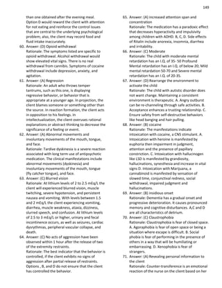 149
than one obtained after the evening meal.
Option D would reward the client with attention
for not eating and reinforce the control issues
that are central to the underlying psychological
problem; also, the client may record food and
fluid intake inaccurately.
60. Answer: (D) Opioid withdrawal
Rationale: The symptoms listed are specific to
opioid withdrawal. Alcohol withdrawal would
show elevated vital signs. There is no real
withdrawal from cannibis. Symptoms of cocaine
withdrawal include depression, anxiety, and
agitation.
61. Answer: (A) Regression
Rationale: An adult who throws temper
tantrums, such as this one, is displaying
regressive behavior, or behavior that is
appropriate at a younger age. In projection, the
client blames someone or something other than
the source. In reaction formation, the client acts
in opposition to his feelings. In
intellectualization, the client overuses rational
explanations or abstract thinking to decrease the
significance of a feeling or event.
62. Answer: (A) Abnormal movements and
involuntary movements of the mouth, tongue,
and face.
Rationale: Tardive dyskinesia is a severe reaction
associated with long term use of antipsychotic
medication. The clinical manifestations include
abnormal movements (dyskinesia) and
involuntary movements of the mouth, tongue
(fly catcher tongue), and face.
63. Answer: (C) Blurred vision
Rationale: At lithium levels of 2 to 2.5 mEq/L the
client will experienced blurred vision, muscle
twitching, severe hypotension, and persistent
nausea and vomiting. With levels between 1.5
and 2 mEq/L the client experiencing vomiting,
diarrhea, muscle weakness, ataxia, dizziness,
slurred speech, and confusion. At lithium levels
of 2.5 to 3 mEq/L or higher, urinary and fecal
incontinence occurs, as well as seizures, cardiac
dysrythmias, peripheral vascular collapse, and
death.
64. Answer: (C) No acts of aggression have been
observed within 1 hour after the release of two
of the extremity restraints.
Rationale: The best indicator that the behavior is
controlled, if the client exhibits no signs of
aggression after partial release of restraints.
Options , B, and D do not ensure that the client
has controlled the behavior.
65. Answer: (A) increased attention span and
concentration
Rationale: The medication has a paradoxic effect
that decreases hyperactivity and impulsivity
among children with ADHD. B, C, D. Side effects
of Ritalin include anorexia, insomnia, diarrhea
and irritability.
66. Answer: (C) Moderate
Rationale: The child with moderate mental
retardation has an I.Q. of 35- 50 Profound
Mental retardation has an I.Q. of below 20; Mild
mental retardation 50-70 and Severe mental
retardation has an I.Q. of 20-35.
67. Answer: (D) Rearrange the environment to
activate the child
Rationale: The child with autistic disorder does
not want change. Maintaining a consistent
environment is therapeutic. A. Angry outburst
can be re-channeling through safe activities. B.
Acceptance enhances a trusting relationship. C.
Ensure safety from self-destructive behaviors
like head banging and hair pulling.
68. Answer: (B) cocaine
Rationale: The manifestations indicate
intoxication with cocaine, a CNS stimulant. A.
Intoxication with heroine is manifested by
euphoria then impairment in judgment,
attention and the presence of papillary
constriction. C. Intoxication with hallucinogen
like LSD is manifested by grandiosity,
hallucinations, synesthesia and increase in vital
signs D. Intoxication with Marijuana, a
cannabinoid is manifested by sensation of
slowed time, conjunctival redness, social
withdrawal, impaired judgment and
hallucinations.
69. Answer: (B) insidious onset
Rationale: Dementia has a gradual onset and
progressive deterioration. It causes pronounced
memory and cognitive disturbances. A,C and D
are all characteristics of delirium.
70. Answer: (C) Claustrophobia
Rationale: Claustrophobia is fear of closed space.
A. Agoraphobia is fear of open space or being a
situation where escape is difficult. B. Social
phobia is fear of performing in the presence of
others in a way that will be humiliating or
embarrassing. D. Xenophobia is fear of
strangers.
71. Answer: (A) Revealing personal information to
the client
Rationale: Counter-transference is an emotional
reaction of the nurse on the client based on her
 