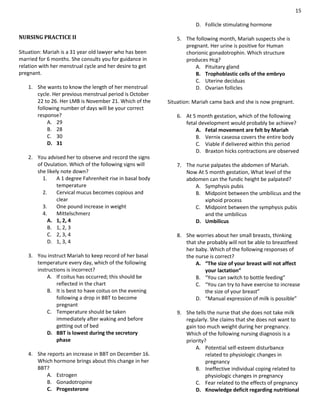 15
NURSING PRACTICE II
Situation: Mariah is a 31 year old lawyer who has been
married for 6 months. She consults you for guidance in
relation with her menstrual cycle and her desire to get
pregnant.
1. She wants to know the length of her menstrual
cycle. Her previous menstrual period is October
22 to 26. Her LMB is November 21. Which of the
following number of days will be your correct
response?
A. 29
B. 28
C. 30
D. 31
2. You advised her to observe and record the signs
of Ovulation. Which of the following signs will
she likely note down?
1. A 1 degree Fahrenheit rise in basal body
temperature
2. Cervical mucus becomes copious and
clear
3. One pound increase in weight
4. Mittelschmerz
A. 1, 2, 4
B. 1, 2, 3
C. 2, 3, 4
D. 1, 3, 4
3. You instruct Mariah to keep record of her basal
temperature every day, which of the following
instructions is incorrect?
A. If coitus has occurred; this should be
reflected in the chart
B. It is best to have coitus on the evening
following a drop in BBT to become
pregnant
C. Temperature should be taken
immediately after waking and before
getting out of bed
D. BBT is lowest during the secretory
phase
4. She reports an increase in BBT on December 16.
Which hormone brings about this change in her
BBT?
A. Estrogen
B. Gonadotropine
C. Progesterone
D. Follicle stimulating hormone
5. The following month, Mariah suspects she is
pregnant. Her urine is positive for Human
chorionic gonadotrophin. Which structure
produces Hcg?
A. Pituitary gland
B. Trophoblastic cells of the embryo
C. Uterine deciduas
D. Ovarian follicles
Situation: Mariah came back and she is now pregnant.
6. At 5 month gestation, which of the following
fetal development would probably be achieve?
A. Fetal movement are felt by Mariah
B. Vernix caseosa covers the entire body
C. Viable if delivered within this period
D. Braxton hicks contractions are observed
7. The nurse palpates the abdomen of Mariah.
Now At 5 month gestation, What level of the
abdomen can the fundic height be palpated?
A. Symphysis pubis
B. Midpoint between the umbilicus and the
xiphoid process
C. Midpoint between the symphysis pubis
and the umbilicus
D. Umbilicus
8. She worries about her small breasts, thinking
that she probably will not be able to breastfeed
her baby. Which of the following responses of
the nurse is correct?
A. “The size of your breast will not affect
your lactation”
B. “You can switch to bottle feeding”
C. “You can try to have exercise to increase
the size of your breast”
D. “Manual expression of milk is possible”
9. She tells the nurse that she does not take milk
regularly. She claims that she does not want to
gain too much weight during her pregnancy.
Which of the following nursing diagnosis is a
priority?
A. Potential self-esteem disturbance
related to physiologic changes in
pregnancy
B. Ineffective individual coping related to
physiologic changes in pregnancy
C. Fear related to the effects of pregnancy
D. Knowledge deficit regarding nutritional
 