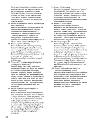 152
Clients with antisocial personality disorder can
also be antagonistic and argumentative but are
less suspicious than paranoid personalities.
Clients with histrionic personality disorder are
dramatic, not suspicious and argumentative.
Clients with schizoid personality disorder are
usually detached from other and tend to have
eccentric behavior.
93. Answer: (C) Explain that the drug is less affective
if the client smokes
Rationale: Olanzapine (Zyprexa) is less effective
for clients who smoke cigarettes. Serotonin
syndrome occurs with clients who take a
combination of antidepressant medications.
Olanzapine doesn’t cause euphoria, and
extrapyramidal adverse reactions aren’t a
problem. However, the client should be aware of
adverse effects such as tardive dyskinesia.
94. Answer: (A) Lack of honesty
Rationale: Clients with antisocial personality
disorder tent to engage in acts of dishonesty,
shown by lying. Clients with schizotypal
personality disorder tend to be superstitious.
Clients with histrionic personality disorders tend
to overreact to frustrations and
disappointments, have temper tantrums, and
seek attention.
95. Answer: (A) “I’m not going to look just at the
negative things about myself”
Rationale: As the client makes progress on
improving self-esteem, self- blame and negative
self-evaluation will decrease. Clients with
dependent personality disorder tend to feel
fragile and inadequate and would be extremely
unlikely to discuss their level of competence and
progress. These clients focus on self and aren’t
envious or jealous. Individuals with dependent
personality disorders don’t take over situations
because they see themselves as inept and
inadequate.
96. Answer: (C) Assess for possible physical
problems such as rash
Rationale: Clients with schizophrenia generally
have poor visceral recognition because they live
so fully in their fantasy world. They need to have
as in-depth assessment of physical complaints
that may spill over into their delusional
symptoms. Talking with the client won’t provide
as assessment of his itching, and itching isn’t as
adverse reaction of antipsychotic drugs, calling
the physician to get the client’s medication
increased doesn’t address his physical
complaints.
97. Answer: (B) Echopraxia
Rationale: Echopraxia is the copying of another’s
behaviors and is the result of the loss of ego
boundaries. Modeling is the conscious copying
of someone’s behaviors. Ego-syntonicity refers
to behaviors that correspond with the
individual’s sense of self. Ritualism behaviors are
repetitive and compulsive.
98. Answer: (C) Hallucination
Rationale: Hallucinations are sensory
experiences that are misrepresentations of
reality or have no basis in reality. Delusions are
beliefs not based in reality. Disorganized speech
is characterized by jumping from one topic to
the next or using unrelated words. An idea of
reference is a belief that an unrelated situation
holds special meaning for the client.
99. Answer: (C) Regression
Rationale: Regression, a return to earlier
behavior to reduce anxiety, is the basic defense
mechanism in schizophrenia. Projection is a
defense mechanism in which one blames others
and attempts to justify actions; it’s used
primarily by people with paranoid schizophrenia
and delusional disorder. Rationalization is a
defense mechanism used to justify one’s action.
Repression is the basic defense mechanism in
the neuroses; it’s an involuntary exclusion of
painful thoughts, feelings, or experiences from
awareness.
100. Answer: (A) Should report feelings of
restlessness or agitation at once
Rationale: Agitation and restlessness are adverse
effect of haloperidol and can be treated with
antocholinergic drugs. Haloperidol isn’t likely to
cause photosensitivity or control essential
hypertension. Although the client may
experience increased concentration and activity,
these effects are due to a decreased in
symptoms, not the drug itself.
 