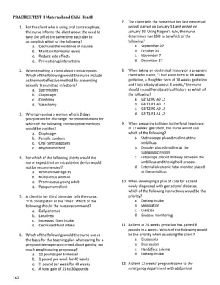 162
PRACTICE TEST II Maternal and Child Health
1. For the client who is using oral contraceptives,
the nurse informs the client about the need to
take the pill at the same time each day to
accomplish which of the following?
a. Decrease the incidence of nausea
b. Maintain hormonal levels
c. Reduce side effects
d. Prevent drug interactions
2. When teaching a client about contraception.
Which of the following would the nurse include
as the most effective method for preventing
sexually transmitted infections?
a. Spermicides
b. Diaphragm
c. Condoms
d. Vasectomy
3. When preparing a woman who is 2 days
postpartum for discharge, recommendations for
which of the following contraceptive methods
would be avoided?
a. Diaphragm
b. Female condom
c. Oral contraceptives
d. Rhythm method
4. For which of the following clients would the
nurse expect that an intrauterine device would
not be recommended?
a. Woman over age 35
b. Nulliparous woman
c. Promiscuous young adult
d. Postpartum client
5. A client in her third trimester tells the nurse,
“I’m constipated all the time!” Which of the
following should the nurse recommend?
a. Daily enemas
b. Laxatives
c. Increased fiber intake
d. Decreased fluid intake
6. Which of the following would the nurse use as
the basis for the teaching plan when caring for a
pregnant teenager concerned about gaining too
much weight during pregnancy?
a. 10 pounds per trimester
b. 1 pound per week for 40 weeks
c. ½ pound per week for 40 weeks
d. A total gain of 25 to 30 pounds
7. The client tells the nurse that her last menstrual
period started on January 14 and ended on
January 20. Using Nagele’s rule, the nurse
determines her EDD to be which of the
following?
a. September 27
b. October 21
c. November 7
d. December 27
8. When taking an obstetrical history on a pregnant
client who states, “I had a son born at 38 weeks
gestation, a daughter born at 30 weeks gestation
and I lost a baby at about 8 weeks,” the nurse
should record her obstetrical history as which of
the following?
a. G2 T2 P0 A0 L2
b. G3 T1 P1 A0 L2
c. G3 T2 P0 A0 L2
d. G4 T1 P1 A1 L2
9. When preparing to listen to the fetal heart rate
at 12 weeks’ gestation, the nurse would use
which of the following?
a. Stethoscope placed midline at the
umbilicus
b. Doppler placed midline at the
suprapubic region
c. Fetoscope placed midway between the
umbilicus and the xiphoid process
d. External electronic fetal monitor placed
at the umbilicus
10. When developing a plan of care for a client
newly diagnosed with gestational diabetes,
which of the following instructions would be the
priority?
a. Dietary intake
b. Medication
c. Exercise
d. Glucose monitoring
11. A client at 24 weeks gestation has gained 6
pounds in 4 weeks. Which of the following would
be the priority when assessing the client?
a. Glucosuria
b. Depression
c. Hand/face edema
d. Dietary intake
12. A client 12 weeks’ pregnant come to the
emergency department with abdominal
 