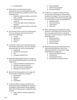 166
d. Partially flexed
42. With a fetus in the left-anterior breech
presentation, the nurse would expect the fetal
heart rate would be most audible in which of the
following areas?
a. Above the maternal umbilicus and to the
right of midline
b. In the lower-left maternal abdominal
quadrant
c. In the lower-right maternal abdominal
quadrant
d. Above the maternal umbilicus and to the
left of midline
43. The amniotic fluid of a client has a greenish tint.
The nurse interprets this to be the result of
which of the following?
a. Lanugo
b. Hydramnio
c. Meconium
d. Vernix
44. A patient is in labor and has just been told she
has a breech presentation. The nurse should be
particularly alert for which of the following?
a. Quickening
b. Ophthalmia neonatorum
c. Pica
d. Prolapsed umbilical cord
45. When describing dizygotic twins to a couple, on
which of the following would the nurse base the
explanation?
a. Two ova fertilized by separate sperm
b. Sharing of a common placenta
c. Each ova with the same genotype
d. Sharing of a common chorion
46. Which of the following refers to the single cell
that reproduces itself after conception?
a. Chromosome
b. Blastocyst
c. Zygote
d. Trophoblast
47. In the late 1950s, consumers and health care
professionals began challenging the routine use
of analgesics and anesthetics during childbirth.
Which of the following was an outgrowth of this
concept?
a. Labor, delivery, recovery, postpartum
(LDRP)
b. Nurse-midwifery
c. Clinical nurse specialist
d. Prepared childbirth
48. A client has a midpelvic contracture from a
previous pelvic injury due to a motor vehicle
accident as a teenager. The nurse is aware that
this could prevent a fetus from passing through
or around which structure during childbirth?
a. Symphysis pubis
b. Sacral promontory
c. Ischial spines
d. Pubic arch
49. When teaching a group of adolescents about
variations in the length of the menstrual cycle,
the nurse understands that the underlying
mechanism is due to variations in which of the
following phases?
a. Menstrual phase
b. Proliferative phase
c. Secretory phase
d. Ischemic phase
50. When teaching a group of adolescents about
male hormone production, which of the
following would the nurse include as being
produced by the Leydig cells?
a. Follicle-stimulating hormone
b. Testosterone
c. Leuteinizing hormone
d. Gonadotropin releasing hormone
 