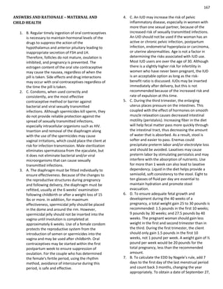 167
ANSWERS AND RATIONALE – MATERNAL AND
CHILD HEALTH
1. B. Regular timely ingestion of oral contraceptives
is necessary to maintain hormonal levels of the
drugs to suppress the action of the
hypothalamus and anterior pituitary leading to
inappropriate secretion of FSH and LH.
Therefore, follicles do not mature, ovulation is
inhibited, and pregnancy is prevented. The
estrogen content of the oral site contraceptive
may cause the nausea, regardless of when the
pill is taken. Side effects and drug interactions
may occur with oral contraceptives regardless of
the time the pill is taken.
2. C. Condoms, when used correctly and
consistently, are the most effective
contraceptive method or barrier against
bacterial and viral sexually transmitted
infections. Although spermicides kill sperm, they
do not provide reliable protection against the
spread of sexually transmitted infections,
especially intracellular organisms such as HIV.
Insertion and removal of the diaphragm along
with the use of the spermicides may cause
vaginal irritations, which could place the client at
risk for infection transmission. Male sterilization
eliminates spermatozoa from the ejaculate, but
it does not eliminate bacterial and/or viral
microorganisms that can cause sexually
transmitted infections.
3. A. The diaphragm must be fitted individually to
ensure effectiveness. Because of the changes to
the reproductive structures during pregnancy
and following delivery, the diaphragm must be
refitted, usually at the 6 weeks’ examination
following childbirth or after a weight loss of 15
lbs or more. In addition, for maximum
effectiveness, spermicidal jelly should be placed
in the dome and around the rim. However,
spermicidal jelly should not be inserted into the
vagina until involution is completed at
approximately 6 weeks. Use of a female condom
protects the reproductive system from the
introduction of semen or spermicides into the
vagina and may be used after childbirth. Oral
contraceptives may be started within the first
postpartum week to ensure suppression of
ovulation. For the couple who has determined
the female’s fertile period, using the rhythm
method, avoidance of intercourse during this
period, is safe and effective.
4. C. An IUD may increase the risk of pelvic
inflammatory disease, especially in women with
more than one sexual partner, because of the
increased risk of sexually transmitted infections.
An UID should not be used if the woman has an
active or chronic pelvic infection, postpartum
infection, endometrial hyperplasia or carcinoma,
or uterine abnormalities. Age is not a factor in
determining the risks associated with IUD use.
Most IUD users are over the age of 30. Although
there is a slightly higher risk for infertility in
women who have never been pregnant, the IUD
is an acceptable option as long as the risk-
benefit ratio is discussed. IUDs may be inserted
immediately after delivery, but this is not
recommended because of the increased risk and
rate of expulsion at this time.
5. C. During the third trimester, the enlarging
uterus places pressure on the intestines. This
coupled with the effect of hormones on smooth
muscle relaxation causes decreased intestinal
motility (peristalsis). Increasing fiber in the diet
will help fecal matter pass more quickly through
the intestinal tract, thus decreasing the amount
of water that is absorbed. As a result, stool is
softer and easier to pass. Enemas could
precipitate preterm labor and/or electrolyte loss
and should be avoided. Laxatives may cause
preterm labor by stimulating peristalsis and may
interfere with the absorption of nutrients. Use
for more than 1 week can also lead to laxative
dependency. Liquid in the diet helps provide a
semisolid, soft consistency to the stool. Eight to
ten glasses of fluid per day are essential to
maintain hydration and promote stool
evacuation.
6. D. To ensure adequate fetal growth and
development during the 40 weeks of a
pregnancy, a total weight gain 25 to 30 pounds is
recommended: 1.5 pounds in the first 10 weeks;
9 pounds by 30 weeks; and 27.5 pounds by 40
weeks. The pregnant woman should gain less
weight in the first and second trimester than in
the third. During the first trimester, the client
should only gain 1.5 pounds in the first 10
weeks, not 1 pound per week. A weight gain of ½
pound per week would be 20 pounds for the
total pregnancy, less than the recommended
amount.
7. B. To calculate the EDD by Nagele’s rule, add 7
days to the first day of the last menstrual period
and count back 3 months, changing the year
appropriately. To obtain a date of September 27,
 