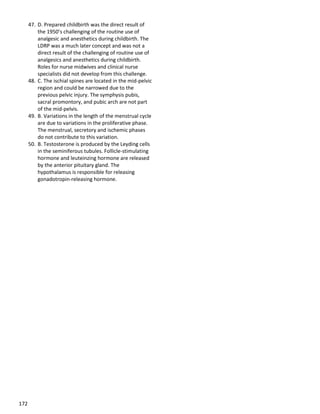 172
47. D. Prepared childbirth was the direct result of
the 1950’s challenging of the routine use of
analgesic and anesthetics during childbirth. The
LDRP was a much later concept and was not a
direct result of the challenging of routine use of
analgesics and anesthetics during childbirth.
Roles for nurse midwives and clinical nurse
specialists did not develop from this challenge.
48. C. The ischial spines are located in the mid-pelvic
region and could be narrowed due to the
previous pelvic injury. The symphysis pubis,
sacral promontory, and pubic arch are not part
of the mid-pelvis.
49. B. Variations in the length of the menstrual cycle
are due to variations in the proliferative phase.
The menstrual, secretory and ischemic phases
do not contribute to this variation.
50. B. Testosterone is produced by the Leyding cells
in the seminiferous tubules. Follicle-stimulating
hormone and leuteinzing hormone are released
by the anterior pituitary gland. The
hypothalamus is responsible for releasing
gonadotropin-releasing hormone.
 