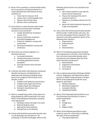 181
13. Nurse Trish is working in a mental health facility;
the nurse priority nursing intervention for a
newly admitted client with bulimia nervosa
would be to?
a. Teach client to measure I & O
b. Involve client in planning daily meal
c. Observe client during meals
d. Monitor client continuously
14. Nurse Patricia is aware that the major health
complication associated with intractable
anorexia nervosa would be?
a. Cardiac dysrhythmias resulting to
cardiac arrest
b. Glucose intolerance resulting in
protracted hypoglycemia
c. Endocrine imbalance causing cold
amenorrhea
d. Decreased metabolism causing cold
intolerance
15. Nurse Anna can minimize agitation in a
disturbed client by?
a. Increasing stimulation
b. limiting unnecessary interaction
c. increasing appropriate sensory
perception
d. ensuring constant client and staff
contact
16. A 39 year old mother with obsessive-compulsive
disorder has become immobilized by her
elaborate hand washing and walking rituals.
Nurse Trish recognizes that the basis of O.C.
disorder is often:
a. Problems with being too conscientious
b. Problems with anger and remorse
c. Feelings of guilt and inadequacy
d. Feeling of unworthiness and
hopelessness
17. Mario is complaining to other clients about not
being allowed by staff to keep food in his room.
Which of the following interventions would be
most appropriate?
a. Allowing a snack to be kept in his room
b. Reprimanding the client
c. Ignoring the clients behavior
d. Setting limits on the behavior
18. Conney with borderline personality disorder who
is to be discharge soon threatens to “do
something” to herself if discharged. Which of the
following actions by the nurse would be most
important?
a. Ask a family member to stay with the
client at home temporarily
b. Discuss the meaning of the client’s
statement with her
c. Request an immediate extension for the
client
d. Ignore the clients statement because it’s
a sign of manipulation
19. Joey a client with antisocial personality disorder
belches loudly. A staff member asks Joey, “Do
you know why people find you repulsive?” this
statement most likely would elicit which of the
following client reaction?
a. Depensiveness
b. Embarrassment
c. Shame
d. Remorsefulness
20. Which of the following approaches would be
most appropriate to use with a client suffering
from narcissistic personality disorder when
discrepancies exist between what the client
states and what actually exist?
a. Rationalization
b. Supportive confrontation
c. Limit setting
d. Consistency
21. Cely is experiencing alcohol withdrawal exhibits
tremors, diaphoresis and hyperactivity. Blood
pressure is 190/87 mmhg and pulse is 92 bpm.
Which of the medications would the nurse
expect to administer?
a. Naloxone (Narcan)
b. Benzlropine (Cogentin)
c. Lorazepam (Ativan)
d. Haloperidol (Haldol)
22. Which of the following foods would the nurse
Trish eliminate from the diet of a client in
alcohol withdrawal?
a. Milk
b. Orange Juice
c. Soda
d. Regular Coffee
23. Which of the following would Nurse Hazel
expect to assess for a client who is exhibiting
late signs of heroin withdrawal?
a. Yawning & diaphoresis
 