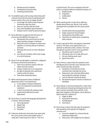 182
b. Restlessness & Irritability
c. Constipation & steatorrhea
d. Vomiting and Diarrhea
24. To establish open and trusting relationship with
a female client who has been hospitalized with
severe anxiety, the nurse in charge should?
a. Encourage the staff to have frequent
interaction with the client
b. Share an activity with the client
c. Give client feedback about behavior
d. Respect client’s need for personal space
25. Nurse Monette recognizes that the focus of
environmental (MILIEU) therapy is to:
a. Manipulate the environment to bring
about positive changes in behavior
b. Allow the client’s freedom to determine
whether or not they will be involved in
activities
c. Role play life events to meet individual
needs
d. Use natural remedies rather than drugs
to control behavior
26. Nurse Trish would expect a child with a diagnosis
of reactive attachment disorder to:
a. Have more positive relation with the
father than the mother
b. Cling to mother & cry on separation
c. Be able to develop only superficial
relation with the others
d. Have been physically abuse
27. When teaching parents about childhood
depression Nurse Trina should say?
a. It may appear acting out behavior
b. Does not respond to conventional
treatment
c. Is short in duration & resolves easily
d. Looks almost identical to adult
depression
28. Nurse Perry is aware that language development
in autistic child resembles:
a. Scanning speech
b. Speech lag
c. Shuttering
d. Echolalia
29. A 60 year old female client who lives alone tells
the nurse at the community health center “I
really don’t need anyone to talk to”. The TV is
my best friend. The nurse recognizes that the
client is using the defense mechanism known as?
a. Displacement
b. Projection
c. Sublimation
d. Denial
30. When working with a male client suffering
phobia about black cats, Nurse Trish should
anticipate that a problem for this client would
be?
a. Anxiety when discussing phobia
b. Anger toward the feared object
c. Denying that the phobia exist
d. Distortion of reality when completing
daily routines
31. Linda is pacing the floor and appears extremely
anxious. The duty nurse approaches in an
attempt to alleviate Linda’s anxiety. The most
therapeutic question by the nurse would be?
a. Would you like to watch TV?
b. Would you like me to talk with you?
c. Are you feeling upset now?
d. Ignore the client
32. Nurse Penny is aware that the symptoms that
distinguish post-traumatic stress disorder from
other anxiety disorder would be:
a. Avoidance of situation & certain
activities that resemble the stress
b. Depression and a blunted affect when
discussing the traumatic situation
c. Lack of interest in family & others
d. Re-experiencing the trauma in dreams or
flashback
33. Nurse Benjie is communicating with a male client
with substance-induced persisting dementia; the
client cannot remember facts and fills in the
gaps with imaginary information. Nurse Benjie is
aware that this is typical of?
a. Flight of ideas
b. Associative looseness
c. Confabulation
d. Concretism
34. Nurse Joey is aware that the signs & symptoms
that would be most specific for diagnosis
anorexia are?
a. Excessive weight loss, amenorrhea &
abdominal distension
b. Slow pulse, 10% weight loss & alopecia
 