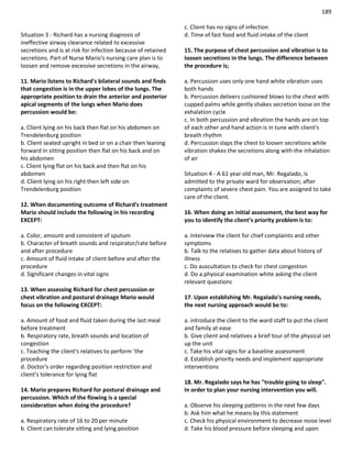 189
Situation 3 - Richard has a nursing diagnosis of
ineffective airway clearance related to excessive
secretions and is at risk for infection because of retained
secretions. Part of Nurse Mario's nursing care plan is to
loosen and remove excessive secretions in the airway,
11. Mario listens to Richard's bilateral sounds and finds
that congestion is in the upper lobes of the lungs. The
appropriate position to drain the anterior and posterior
apical segments of the lungs when Mario does
percussion would be:
a. Client lying on his back then flat on his abdomen on
Trendelenburg position
b. Client seated upright in bed or on a chair then leaning
forward in sitting position then flat on his back and on
his abdomen
c. Client lying flat on his back and then flat on his
abdomen
d. Client lying on his right then left side on
Trendelenburg position
12. When documenting outcome of Richard's treatment
Mario should include the following in his recording
EXCEPT:
a. Color, amount and consistent of sputum
b. Character of breath sounds and respirator/rate before
and after procedure
c. Amount of fluid intake of client before and after the
procedure
d. Significant changes in vital signs
13. When assessing Richard for chest percussion or
chest vibration and postural drainage Mario would
focus on the following EXCEPT:
a. Amount of food and fluid taken during the last meal
before treatment
b. Respiratory rate, breath sounds and location of
congestion
c. Teaching the client's relatives to perform 'the
procedure
d. Doctor's order regarding position restriction and
client's tolerance for lying flat
14. Mario prepares Richard for postural drainage and
percussion. Which of the flowing is a special
consideration when doing the procedure?
a. Respiratory rate of 16 to 20 per minute
b. Client can tolerate sitting and lying position
c. Client has no signs of infection
d. Time of fast food and fluid intake of the client
15. The purpose of chest percussion and vibration is to
loosen secretions in the lungs. The difference between
the procedure is;
a. Percussion uses only one hand white vibration uses
both hands
b. Percussion delivers cushioned blows to the chest with
cupped palms while gently shakes secretion loose on the
exhalation cycle
c. In both percussion and vibration the hands are on top
of each other and hand action is in tune with client's
breath rhythm
d. Percussion slaps the chest to loosen secretions while
vibration shakes the secretions along with the inhalation
of air
Situation 4 - A 61 year old man, Mr. Regalado, is
admitted to the private ward for observation; after
complaints of severe chest pain. You are assigned to take
care of the client.
16. When doing an initial assessment, the best way for
you to identify the client’s priority problem is to:
a. Interview the client for chief complaints and other
symptoms
b. Talk to the relatives to gather data about history of
illness
c. Do auscultation to check for chest congestion
d. Do a physical examination white asking the client
relevant questions
17. Upon establishing Mr. Regalado's nursing needs,
the next nursing approach would be to:
a. introduce the client to the ward staff to put the client
and family at ease
b. Give client and relatives a brief tour of the physical set
up the unit
c. Take his vital signs for a baseline assessment
d. Establish priority needs and implement appropriate
interventions
18. Mr. Regalado says he has "trouble going to sleep".
In order to plan your nursing intervention you will.
a. Observe his sleeping patterns in the next few days
b. Ask him what he means by this statement
c. Check his physical environment to decrease noise level
d. Take his blood pressure before sleeping and upon
 