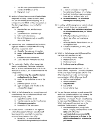 19
C. The skin turns yellow and then brown
over the first 48 hours of life
D. High-grade fever
38. A client is 7 months pregnant and has just been
diagnosed as having a partial placenta previa.
She is stable and has minimal spotting and is
being sent home. Which of these instructions to
the client may indicate a need for further
teaching?
A. Maintain bed rest with bathroom
privileges
B. Avoid intercourse for three days.
C. Call if contractions occur.
D. Stay on left side as much as possible
when lying down.
39. A woman has been rushed to the hospital with
ruptured membrane. Which of the following
should the nurse check first?
A. Check for the presence of infection
B. Assess for Prolapse of the umbilical
cord
C. Check the maternal heart rate
D. Assess the color of the amniotic fluid
40. The nurse notes that the infant is wearing a
plastic-coated diaper. If a topical medication
were to be prescribed and it were to go on the
stomachs or buttocks, the nurse would teach the
caregivers to:
A. avoid covering the area of the topical
medication with the diaper
B. avoid the use of clothing on top of the
diaper
C. put the diaper on as usual
D. apply an icepack for 5 minutes to the
outside of the diaper
41. Which of the following factors is most important
in determining the success of relationships used
in delivering nursing care?
A. Type of illness of the client
B. Transference and counter transference
C. Effective communication
D. Personality of the participants
42. Grace sustained a laceration on her leg from
automobile accident. Why are lacerations of
lower extremities potentially more serious
among pregnant women than other?
A. lacerations can provoke allergic
responses due to gonadotropic hormone
release
B. a woman is less able to keep the
laceration clean because of her fatigue
C. healing is limited during pregnancy so
these will not heal until after birth
D. increased bleeding can occur from
uterine pressure on leg veins
43. In working with the caregivers of a client with an
acute or chronic illness, the nurse would:
A. Teach care daily and let the caregivers
do a return demonstration just before
discharge
B. Difficulty swallowing, diminished or
absent gag reflex, and respiratory
distress.
C. Difficulty sleeping, hypervigilant, and an
arching of the back
D. Paradoxical irritability, diarrhea, and
vomiting
44. Which of the following roles BEST exemplifies
the expanded role of the nurse?
A. Circulating nurse in surgery
B. Medication nurse
C. Obstetrical nurse
D. Pediatric nurse practitioner
45. According to DeRosa and Kochura’s (2006)
article entitled “Implement Culturally Competent
Health Care in your work place,” cultures have
different patterns of verbal and nonverbal
communication. Which difference does?
A. NOT necessarily belong?
B. Personal behavior
C. Subject matter
D. Eye contact
E. Conversational style
46. You are the nurse assigned to work with a child
with acute glomerulonephritis. By following the
prescribed treatment regimen, the child
experiences a remission. You are now checking
to make sure the child does not have a relapse.
Which finding would most lead you to the
conclusion that a relapse is happening?
A. Elevated temperature, cough, sore
throat, changing complete blood count
(CBC) with diiferential
B. A urine dipstick measurement of 2+
proteinuria or more for 3 days, or the
child found to have 3-4+ proteinutria
plus edema.
 