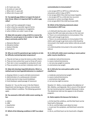 206
a. At 2 years you may
b. As early as 1 year old
c. When she's 3- years old
d. When she's 6 years old?
52. You typically gag children to inspect the back of
their throat. When is it important NOT to solicit a gag
reflex?
a. when a girl has a geographic tongue
b. when a boy has a possible inguinal hernia
c. when a child has symptoms of epiglottitis
d. when children are under 5 years of age
53. Baby John was given a drug at birth to reverse the
effects of a narcotic given to his mother in' labor. What
drug is commonly used for this?
a. Naloxone (Narcan)
b. Morphine Sulfate
c. Sodium Chloride
d. Penicillin G
54. Why are small-for-gestational-age newborns at risks
for difficulty maintaining body temperature?
a. They do not have as many fat stores as other infant’s
b. They are more active than usual so throw off covers
c. Their skin is more susceptible to conduction of cold
d. They are preterm so are born relatively small in size
55. Baby John develops hyperbilirubinemia. What is a
method used to treat hyperbilirubinemia in a newborn?
a. Keeping infants in a warm arid dark environment
b. Administration of a cardiovascular stimulant
c. Gentle exercise to stop muscle breakdown
d. Early feeding to speed passage of meconium
Situation 12 - You are the nurse in the Out-Patient-
Department and during your shift you encountered
multiple children's condition. The following questions
apply.
56. You assessed a child with visible severe wasting, he
has:
a. edema
b. LBM
c. kwashiorkor
d. marasmus
57. Which of the following conditions is NOT true about
contraindication to immunization?
a. do not give DPT2 or DPT3 to a child who has
convulsions within 3 days of DPT1
b. do not give BOG if the child has known hepatitis .
c. do not give OPT to a child who has recurrent
convulsion or active neurologic disease
d. do not give BCG if the child has known AIDS
58. Which of the following statements about
immunization is NOT true:
a. A child with diarrhea who is due for OPV should
receive the OPV and make extra dose on the next visit
b. There is no contraindication to immunization if the
child is well enough to go home
c. There is no contraindication to immunization if the
child is well enough to go home and a child should be
immunized in the health center before referrals are both
correct
d. A child should be immunized in the center before
referral
59. A child with visible severe wasting or severe palmar
pallor may be classified as:
a. moderate malnutrition/anemia
b. severe malnutrition/anemia
c. not very tow weight no anemia
d. anemia/very low weight
60. A child who has some palmar pallor can be
classified as:
a. moderate anemia/normal weight
b. severe malnutrition/anemia
c. anemia/very low weight
d. not very low eight to anemia
Situation 13 - Nette, a nurse palpates the abdomen of
Mrs. Medina, a primigravida. She is unsure of the date of
her last menstrual period. Leopold's Maneuver is done.
The obstetrician told mat she appears to be 20 weeks
pregnant. .
61. Nette explains this because the fundus is:
a. At the level the umbilicus, and the fetal heart can be
heard with a fetoscope
b. 18 cm, and the baby is just about to move
c. is just over the symphysis, and fetal heart cannot be
heard
d. 28 cm, and fetal heart can be heard with a Doppler
 