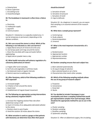 217
a. Orderly/clerk
b. Nurse supervisor
c. Circulating nurse
d. Anaesthesiologist
40. The breakdown in teamwork is often times a failure
in:
a. Electricity
b. Inadequate supply
c. Leg work
d. Communication
Situation 9 - Colostomy is a surgically created anus- It
can be temporary or permanent, depending on the
disease condition.
41. Skin care around the stoma is critical. Which of the
following is not indicated as a skin care barriers?
a. Apply liberal amount of mineral oil to the area
b. Use karaya paste and rings around the stoma
c. Clean the area daily with soap and water before
applying bag
d. Apply talcum powder twice a day
42. What health instruction will enhance regulation of a
colostomy (defecation) of clients?
a. Irrigate after lunch everyday
b. Eat fruits and vegetables in all three meals
c. Eat balanced meals at regular intervals
d. Restrict exercise to walking only
43. After ileostomy, which of the following condition is
NOT expected?
a. increased weight
b. Irritation of skin around the stoma
c. Liquid stool
d. Establishment of regular bowel movement
44. The following are appropriate nursing interventions
during colostomy irrigation EXCEPT:
a. Increase the irrigating solution flow rate when
abdominal cramps is felt
b. Insert 2-4 inches of an adequately lubricated catheter
to the stoma
c. Position client in semi-Fowler
d. Hand the solution 18 inches above the stoma
45. What sensation is used as a gauge so that patients
with ileostomy can determine how often their pouch
should be drained?
a. Sensation of taste
b. Sensation of pressure
c. Sensation of smell
d. Urge to defecate
Situation 10 - As a beginner in research, you are aware
that sampling is an essential element of the research
process.
46. What does a sample group represent?
a. Control group
b. Study subjects
c. General population
d. Universe
47. What is the most important characteristics of a
sample?
a. Randomization
b. Appropriate location
c. Appropriate number
d. Representativeness
48. Random sampling ensures that each subject has:
a. Been selected systematically
b. An equal change of selection
c. Been selected based on set criteria
d. Characteristics that match other samples
49. Which of the following sampling methods allows
the use of any group of research subject?
a. Purposive
b. Convenience
c. Snow-bail
d. Quota
50. You decided to include 5 barangays in your
municipality and chose a sampling method that would
get representative samples from each barangay. What
should be the appropriate method for you to use in this
care?
a. Cluster sampling
b. Random sampling
c. Stratifies sampling
d. Systematic sampling
Situation 11 -After an abdominal surgery, the circulating
 