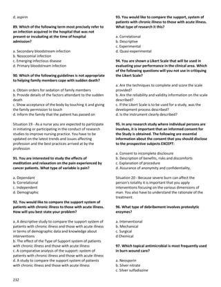 232
d. aspirin
89. Which of the following term most precisely refer to
an infection acquired in the hospital that was not
present or incubating at the time of hospital
admission?
a. Secondary bloodstream infection
b. Nosocomial infection
c. Emerging infectious disease
d. Primary bloodstream infection
90. Which of the following guidelines is not appropriate
to helping family members cope with sudden death?
a. Obtain orders for sedation of family members
b. Provide details of the factors attendant to the sudden
death
c. Show acceptance of the body by touching it and giving
the family permission to touch
d. Inform the family that the patient has passed on
Situation 19 - As a nurse you are expected to participate
in initiating or participating in the conduct of research
studies to improve nursing practice. You have to be
updated on the latest trends and issues affecting
profession and the best practices arrived at by the
profession
91. You are interested to study the effects of
meditation and relaxation on the pain experienced by
cancer patients. What type of variable is pain?
a. Dependant
b. Correlational
c. Independent
d. Demographic
92. You would like to compare the support system of
patients with chronic illness to those with acute illness.
How will you best state your problem?
a. A descriptive study to compare the support system of
patients with chronic illness and those with acute illness
in terms of demographic data and knowledge about
interventions
b. The effect of the Type of Support system of patients
with chronic illness and those with acute illness
c. A comparative analysis of the support: system of
patients with chronic illness and those with acute illness
d. A study to compare the support system of patients
with chronic illness and those with acute illness
93. You would like to compare the support, system of
patients with chronic illness to those with acute illness.
What type of research it this?
a. Correlational
b. Descriptive
c. Experimental
d. Quasi-experimental
94. You are shown a Likert Scale that will be used in
evaluating your performance in the clinical area. Which
of the following questions will you not use in critiquing
the Likert Scale?
a. Are the techniques to complete and score the scale
provided?
b. Are the reliability and validity information on the scale
described?
c. If the Likert Scale is to be used for a study, was the
development process described?
d. Is the instrument clearly described?
95. In any research study where individual persons are
involves, it is important that an informed consent for
the Study is obtained. The following are essential
information about the consent that you should disclose
to the prospective subjects EXCEPT:
a. Consent to incomplete disclosure
b. Description of benefits, risks and discomforts
c. Explanation of procedure
d. Assurance of anonymity and confidentiality,
Situation 20 - Because severe burn can affect the
person's totality it is important that you apply
interventions focusing on the various dimensions of
man. You also have to understand the rationale of the
treatment.
96. What type of debribement involves proteolytic
enzymes?
a. Interventional
b. Mechanical
c. Surgical
d Chemical
97. Which topical antimicrobial is most frequently used
in burn wound care?
a. Neosporin
b. Silver nitrate
c. Silver sulfadiazine
 