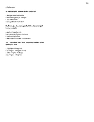 233
d. Sulfamylon
98. Hypertrophic burns scars are caused by:
a. exaggerated contraction
b. random layering of collagen
c. wound ischemia
d. delayed epithelialization
99. The major disadvantage of whirlpool cleansing of
burn wounds is:
a. patient hypothermia
b. cross contamination of wound
c. patient discomfort
d. excessive manpower requirement
100. Oral analgecis are most frequently used to control
burn injury pain:
a. upon patient request
b. during the emergent phase
c. after hospital discharge
d. during the cute phase
 