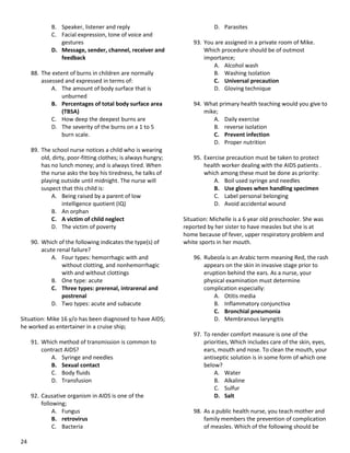 24
B. Speaker, listener and reply
C. Facial expression, tone of voice and
gestures
D. Message, sender, channel, receiver and
feedback
88. The extent of burns in children are normally
assessed and expressed in terms of:
A. The amount of body surface that is
unburned
B. Percentages of total body surface area
(TBSA)
C. How deep the deepest burns are
D. The severity of the burns on a 1 to 5
burn scale.
89. The school nurse notices a child who is wearing
old, dirty, poor-fitting clothes; is always hungry;
has no lunch money; and is always tired. When
the nurse asks the boy his tiredness, he talks of
playing outside until midnight. The nurse will
suspect that this child is:
A. Being raised by a parent of low
intelligence quotient (IQ)
B. An orphan
C. A victim of child neglect
D. The victim of poverty
90. Which of the following indicates the type(s) of
acute renal failure?
A. Four types: hemorrhagic with and
without clotting, and nonhemorrhagic
with and without clottings
B. One type: acute
C. Three types: prerenal, intrarenal and
postrenal
D. Two types: acute and subacute
Situation: Mike 16 y/o has been diagnosed to have AIDS;
he worked as entertainer in a cruise ship;
91. Which method of transmission is common to
contract AIDS?
A. Syringe and needles
B. Sexual contact
C. Body fluids
D. Transfusion
92. Causative organism in AIDS is one of the
following;
A. Fungus
B. retrovirus
C. Bacteria
D. Parasites
93. You are assigned in a private room of Mike.
Which procedure should be of outmost
importance;
A. Alcohol wash
B. Washing Isolation
C. Universal precaution
D. Gloving technique
94. What primary health teaching would you give to
mike;
A. Daily exercise
B. reverse isolation
C. Prevent infection
D. Proper nutrition
95. Exercise precaution must be taken to protect
health worker dealing with the AIDS patients .
which among these must be done as priority:
A. Boil used syringe and needles
B. Use gloves when handling specimen
C. Label personal belonging
D. Avoid accidental wound
Situation: Michelle is a 6 year old preschooler. She was
reported by her sister to have measles but she is at
home because of fever, upper respiratory problem and
white sports in her mouth.
96. Rubeola is an Arabic term meaning Red, the rash
appears on the skin in invasive stage prior to
eruption behind the ears. As a nurse, your
physical examination must determine
complication especially:
A. Otitis media
B. Inflammatory conjunctiva
C. Bronchial pneumonia
D. Membranous laryngitis
97. To render comfort measure is one of the
priorities, Which includes care of the skin, eyes,
ears, mouth and nose. To clean the mouth, your
antiseptic solution is in some form of which one
below?
A. Water
B. Alkaline
C. Sulfur
D. Salt
98. As a public health nurse, you teach mother and
family members the prevention of complication
of measles. Which of the following should be
 