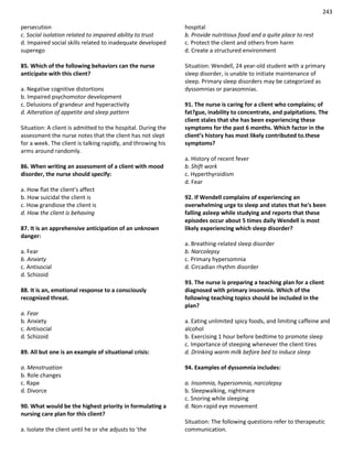 243
persecution
c. Social isolation related to impaired ability to trust
d. Impaired social skills related to inadequate developed
superego
85. Which of the following behaviors can the nurse
anticipate with this client?
a. Negative cognitive distortions
b. Impaired psychomotor development
c. Delusions of grandeur and hyperactivity
d. Alteration of appetite and sleep pattern
Situation: A client is admitted to the hospital. During the
assessment the nurse notes that the client has not slept
for a week. The client is talking rapidly, and throwing his
arms around randomly.
86. When writing an assessment of a client with mood
disorder, the nurse should specify:
a. How flat the client's affect
b. How suicidal the client is
c. How grandiose the client is
d. How the client is behaving
87. It is an apprehensive anticipation of an unknown
danger:
a. Fear
b. Anxiety
c. Antisocial
d. Schizoid
88. It is an, emotional response to a consciously
recognized threat.
a. Fear
b. Anxiety
c. Antisocial
d. Schizoid
89. All but one is an example of situational crisis:
a. Menstruation
b. Role changes
c. Rape
d. Divorce
90. What would be the highest priority in formulating a
nursing care plan for this client?
a. Isolate the client until he or she adjusts to 'the
hospital
b. Provide nutritious food and a quite place to rest
c. Protect the client and others from harm
d. Create a structured environment
Situation: Wendell, 24 year-old student with a primary
sleep disorder, is unable to initiate maintenance of
sleep. Primary sleep disorders may be categorized as
dyssomnias or parasomnias.
91. The nurse is caring for a client who complains; of
fat?gue, inability to concentrate, and palpitations. The
client stales that she has been experiencing these
symptoms for the past 6 months. Which factor in the
client’s history has most likely contributed to.these
symptoms?
a. History of recent fever
b. Shift work
c. Hyperthyroidism
d. Fear
92. If Wendell complains of experiencing an
overwhelming urge to sleep and states that he's been
falling asleep while studying and reports that these
episodes occur about 5 times daily Wendell is most
likely experiencing which sleep disorder?
a. Breathing-related sleep disorder
b. Narcolepsy
c. Primary hypersomnia
d. Circadian rhythm disorder
93. The nurse is preparing a teaching plan for a client
diagnosed with primary insomnia. Which of the
following teaching topics should be included in the
plan?
a. Eating unlimited spicy foods, and limiting caffeine and
alcohol
b. Exercising 1 hour before bedtime to promote sleep
c. Importance of steeping whenever the client tires
d. Drinking warm milk before bed to induce sleep
94. Examples of dyssomnia includes:
a. Insomnia, hypersomnia, narcolepsy
b. Sleepwalking, nightmare
c. Snoring while sleeping
d. Non-rapid eye movement
Situation: The following questions refer to therapeutic
communication.
 