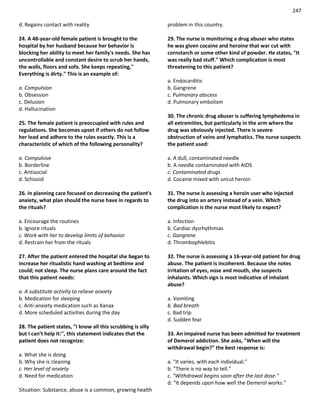 247
d. Regains contact with reality
24. A 48-year-old female patient is brought to the
hospital by her husband because her behavior is
blocking her ability to meet her family's needs. She has
uncontrollable and constant desire to scrub her hands,
the walls, floors and sofa. She keeps repeating,"
Everything is dirty." This is an example of:
a. Compulsion
b. Obsession
c. Delusion
d. Hallucination
25. The female patient is preoccupied with rules and
regulations. She becomes upset if others do not follow
her lead and adhere to the rules exactly. This is a
characteristic of which of the following personality?
a. Compulsive
b. Borderline
c. Antisocial
d. Schizoid
26. In planning care focused on decreasing the patient's
anxiety, what plan should the nurse have in regards to
the rituals?
a. Encourage the routines
b. Ignore rituals
c. Work with her to develop limits of behavior
d. Restrain her from the rituals
27. After the patient entered the hospital she began to
increase her ritualistic hand washing at bedtime and
could; not sleep. The nurse plans care around the fact
that this patient needs:
a. A substitute activity to relieve anxiety
b. Medication for sleeping
c. Anti-anxiety medication such as Xanax
d. More scheduled activities during the day
28. The patient states, "I know all this scrubbing is silly
but I can’t help it:'', this statement indicates that the
patient does not recognize:
a. What she is doing
b. Why she is cleaning
c. Her level of anxiety
d. Need for medication
Situation: Substance, abuse is a common, growing health
problem in this country.
29. The nurse is monitoring a drug abuser who states
he was given cocaine and heroine that war cut with
cornstarch or some other kind of powder. He states, "It
was really bad stuff." Which complication is most
threatening to this patient?
a. Endocarditis
b. Gangrene
c. Pulmonary abscess
d. Pulmonary embolism
30. The chronic drug abuser is suffering lymphedema in
all extremities, but particularly in the arm where the
drug was obviously injected. There is severe
obstruction of veins and lymphatics. The nurse suspects
the patient used:
a. A dull, contaminated needle
b. A needle contaminated with AIDS
c. Contaminated drugs
d. Cocaine mixed with uncut heroin
31. The nurse is assessing a heroin user who injected
the drug into an artery instead of a vein. Which
complication is the nurse most likely to expect?
a. Infection
b. Cardiac dysrhythmias
c. Gangrene
d. Thrombophlebitis
32. The nurse is assessing a 16-year-old patient for drug
abuse. The patient is incoherent. Because she notes
irritation of eyes, nose and mouth, she suspects
inhalants. Which sign is most indicative of inhalant
abuse?
a. Vomiting
b. Bad breath
c. Bad trip
d. Sudden fear
33. An impaired nurse has been admitted for treatment
of Demerol addiction. She asks, "When will the
withdrawal begin?" the best response is:
a. "It varies, with each individual."
b. "There is no way to tell."
c. "Withdrawal begins soon after the last dose."
d. "It depends upon how well the Demerol works."
 