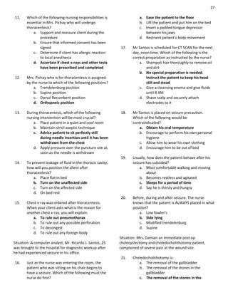 27
11. Which of the following nursing responsibilities is
essential in Mrs. Pichay who will undergo
thoracentesis?
a. Support and reassure client during the
procedure
b. Ensure that informed consent has been
signed
c. Determine if client has allergic reaction
to local anesthesia
d. Ascertain if chest x-rays and other tests
have been prescribed and completed
12. Mrs. Pichay who is for thoracentesis is assigned
by the nurse to which of the following positions?
a. Trendelenburg position
b. Supine position
c. Dorsal Recumbent position
d. Orthopneic position
13. During thoracentesis, which of the following
nursing intervention will be most crucial?
a. Place patient in a quiet and cool room
b. Maintain strict aseptic technique
c. Advice patient to sit perfectly still
during needle insertion until it has been
withdrawn from the chest
d. Apply pressure over the puncture site as
soon as the needle is withdrawn
14. To prevent leakage of fluid in the thoracic cavity,
how will you position the client after
thoracentesis?
a. Place flat in bed
b. Turn on the unaffected side
c. Turn on the affected side
d. On bed rest
15. Chest x-ray was ordered after thoracentesis.
When your client asks what is the reason for
another chest x-ray, you will explain:
a. To rule out pneumothorax
b. To rule out any possible perforation
c. To decongest
d. To rule out any foreign body
Situation: A computer analyst, Mr. Ricardo J. Santos, 25
was brought to the hospital for diagnostic workup after
he had experienced seizure in his office.
16. Just as the nurse was entering the room, the
patient who was sitting on his chair begins to
have a seizure. Which of the following must the
nurse do first?
a. Ease the patient to the floor
b. Lift the patient and put him on the bed
c. Insert a padded tongue depressor
between his jaws
d. Restraint patient’s body movement
17. Mr Santos is scheduled for CT SCAN for the next
day, noon time. Which of the following is the
correct preparation as instructed by the nurse?
a. Shampoo hair thoroughly to remove oil
and dirt
b. No special preparation is needed.
Instruct the patient to keep his head
still and stead
c. Give a cleansing enema and give fluids
until 8 AM
d. Shave scalp and securely attach
electrodes to it
18. Mr Santos is placed on seizure precaution.
Which of the following would be
contraindicated?
a. Obtain his oral temperature
b. Encourage to perform his own personal
hygiene
c. Allow him to wear his own clothing
d. Encourage him to be out of bed
19. Usually, how does the patient behave after his
seizure has subsided?
a. Most comfortable walking and moving
about
b. Becomes restless and agitated
c. Sleeps for a period of time
d. Say he is thirsty and hungry
20. Before, during and after seizure. The nurse
knows that the patient is ALWAYS placed in what
position?
a. Low fowler’s
b. Side lying
c. Modified trendelenburg
d. Supine
Situation: Mrs. Damian an immediate post op
cholecystectomy and choledocholithotomy patient,
complained of severe pain at the wound site.
21. Choledocholithotomy is:
a. The removal of the gallbladder
b. The removal of the stones in the
gallbladder
c. The removal of the stones in the
 
