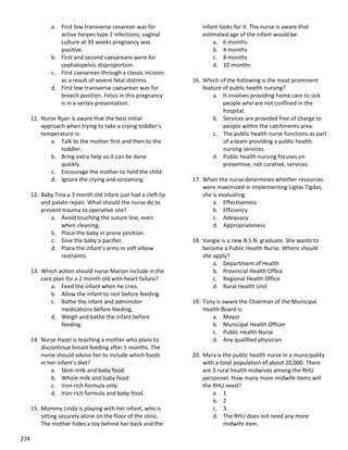 274
a. First low transverse cesarean was for
active herpes type 2 infections; vaginal
culture at 39 weeks pregnancy was
positive.
b. First and second caesareans were for
cephalopelvic disproportion.
c. First caesarean through a classic incision
as a result of severe fetal distress.
d. First low transverse caesarean was for
breech position. Fetus in this pregnancy
is in a vertex presentation.
11. Nurse Ryan is aware that the best initial
approach when trying to take a crying toddler’s
temperature is:
a. Talk to the mother first and then to the
toddler.
b. Bring extra help so it can be done
quickly.
c. Encourage the mother to hold the child.
d. Ignore the crying and screaming.
12. Baby Tina a 3 month old infant just had a cleft lip
and palate repair. What should the nurse do to
prevent trauma to operative site?
a. Avoid touching the suture line, even
when cleaning.
b. Place the baby in prone position.
c. Give the baby a pacifier.
d. Place the infant’s arms in soft elbow
restraints.
13. Which action should nurse Marian include in the
care plan for a 2 month old with heart failure?
a. Feed the infant when he cries.
b. Allow the infant to rest before feeding.
c. Bathe the infant and administer
medications before feeding.
d. Weigh and bathe the infant before
feeding.
14. Nurse Hazel is teaching a mother who plans to
discontinue breast feeding after 5 months. The
nurse should advise her to include which foods
in her infant’s diet?
a. Skim milk and baby food.
b. Whole milk and baby food.
c. Iron-rich formula only.
d. Iron-rich formula and baby food.
15. Mommy Linda is playing with her infant, who is
sitting securely alone on the floor of the clinic.
The mother hides a toy behind her back and the
infant looks for it. The nurse is aware that
estimated age of the infant would be:
a. 6 months
b. 4 months
c. 8 months
d. 10 months
16. Which of the following is the most prominent
feature of public health nursing?
a. It involves providing home care to sick
people who are not confined in the
hospital.
b. Services are provided free of charge to
people within the catchments area.
c. The public health nurse functions as part
of a team providing a public health
nursing services.
d. Public health nursing focuses on
preventive, not curative, services.
17. When the nurse determines whether resources
were maximized in implementing Ligtas Tigdas,
she is evaluating
a. Effectiveness
b. Efficiency
c. Adequacy
d. Appropriateness
18. Vangie is a new B.S.N. graduate. She wants to
become a Public Health Nurse. Where should
she apply?
a. Department of Health
b. Provincial Health Office
c. Regional Health Office
d. Rural Health Unit
19. Tony is aware the Chairman of the Municipal
Health Board is:
a. Mayor
b. Municipal Health Officer
c. Public Health Nurse
d. Any qualified physician
20. Myra is the public health nurse in a municipality
with a total population of about 20,000. There
are 3 rural health midwives among the RHU
personnel. How many more midwife items will
the RHU need?
a. 1
b. 2
c. 3
d. The RHU does not need any more
midwife item.
 