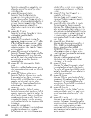 286
Rationale: Adequate blood supply to the area
allows the return of the color of the nailbed
within 3 seconds.
54. Answer: (B) Severe dehydration
Rationale: The order of priority in the
management of severe dehydration is as
follows: intravenous fluid therapy, referral to a
facility where IV fluids can be initiated within 30
minutes, Oresol or nasogastric tube. When the
foregoing measures are not possible or
effective, then urgent referral to the hospital is
done.
55. Answer: (A) 45 infants
Rationale: To estimate the number of infants,
multiply total population by 3%.
56. Answer: (A) DPT
Rationale: DPT is sensitive to freezing. The
appropriate storage temperature of DPT is 2 to
8° C only. OPV and measles vaccine are highly
sensitive to heat and require freezing. MMR is
not an immunization in the Expanded Program
on Immunization.
57. Answer: (C) Proper use of sanitary toilets
Rationale: The ova of the parasite get out of the
human body together with feces. Cutting the
cycle at this stage is the most effective way of
preventing the spread of the disease to
susceptible hosts.
58. Answer: (D) 5 skin lesions, positive slit skin
smear
Rationale: A multibacillary leprosy case is one
who has a positive slit skin smear and at least 5
skin lesions.
59. Answer: (C) Thickened painful nerves
Rationale: The lesion of leprosy is not macular.
It is characterized by a change in skin color
(either reddish or whitish) and loss of sensation,
sweating and hair growth over the lesion.
Inability to close the eyelids (lagophthalmos)
and sinking of the nosebridge are late
symptoms.
60. Answer: (B) Ask where the family resides.
Rationale: Because malaria is endemic, the first
question to determine malaria risk is where the
client’s family resides. If the area of residence is
not a known endemic area, ask if the child had
traveled within the past 6 months, where she
was brought and whether she stayed overnight
in that area.
61. Answer: (A) Inability to drink
Rationale: A sick child aged 2 months to 5 years
must be referred urgently to a hospital if
he/she has one or more of the following signs:
not able to feed or drink, vomits everything,
convulsions, abnormally sleepy or difficult to
awaken.
62. Answer: (A) Refer the child urgently to a
hospital for confinement.
Rationale: “Baggy pants” is a sign of severe
marasmus. The best management is urgent
referral to a hospital.
63. Answer: (D) Let the child rest for 10 minutes
then continue giving Oresol more slowly.
Rationale: If the child vomits persistently, that
is, he vomits everything that he takes in, he has
to be referred urgently to a hospital. Otherwise,
vomiting is managed by letting the child rest for
10 minutes and then continuing with Oresol
administration. Teach the mother to give Oresol
more slowly.
64. Answer: (B) Some dehydration
Rationale: Using the assessment guidelines of
IMCI, a child (2 months to 5 years old) with
diarrhea is classified as having SOME
DEHYDRATION if he shows 2 or more of the
following signs: restless or irritable, sunken
eyes, the skin goes back slow after a skin pinch.
65. Answer: (C) Normal
Rationale: In IMCI, a respiratory rate of
50/minute or more is fast breathing for an
infant aged 2 to 12 months.
66. Answer: (A) 1 year
Rationale: The baby will have passive natural
immunity by placental transfer of antibodies.
The mother will have active artificial immunity
lasting for about 10 years. 5 doses will give the
mother lifetime protection.
67. Answer: (B) 4 hours
Rationale: While the unused portion of other
biologicals in EPI may be given until the end of
the day, only BCG is discarded 4 hours after
reconstitution. This is why BCG immunization is
scheduled only in the morning.
68. Answer: (B) 6 months
Rationale: After 6 months, the baby’s nutrient
needs, especially the baby’s iron requirement,
can no longer be provided by mother’s milk
alone.
69. Answer: (C) 24 weeks
Rationale: At approximately 23 to 24 weeks’
gestation, the lungs are developed enough to
sometimes maintain extrauterine life. The lungs
are the most immature system during the
gestation period. Medical care for premature
labor begins much earlier (aggressively at 21
weeks’ gestation)
 
