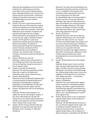 304
Rationale: Bronchodilators are the first line of
treatment for asthma because broncho-
constriction is the cause of reduced airflow.
Beta- adrenergic blockers aren’t used to treat
asthma and can cause broncho- constriction.
Inhaled oral steroids may be given to reduce
the inflammation but aren’t used for
emergency relief.
39. Answer: (C) Chronic obstructive bronchitis
Rationale: Because of this extensive smoking
history and symptoms the client most likely
has chronic obstructive bronchitis. Client with
ARDS have acute symptoms of hypoxia and
typically need large amounts of oxygen.
Clients with asthma and emphysema tend not
to have chronic cough or peripheral edema.
40. Answer: (A) The patient is under local
anesthesia during the procedure Rationale:
Before the procedure, the patient is
administered with drugs that would help to
prevent infection and rejection of the
transplanted cells such as antibiotics,
cytotoxic, and corticosteroids. During the
transplant, the patient is placed under general
anesthesia.
41. Answer: (D) Raise the side rails
Rationale: A patient who is disoriented is at
risk of falling out of bed. The initial action of
the nurse should be raising the side rails to
ensure patients safety.
42. Answer: (A) Crowd red blood cells
Rationale: The excessive production of white
blood cells crowd out red blood cells
production which causes anemia to occur.
43. Answer: (B) Leukocytosis
Rationale: Chronic Lymphocytic leukemia (CLL)
is characterized by increased production of
leukocytes and lymphocytes resulting in
leukocytosis, and proliferation of these cells
within the bone marrow, spleen and liver.
44. Answer: (A) Explain the risks of not having the
surgery
Rationale: The best initial response is to
explain the risks of not having the surgery. If
the client understands the risks but still
refuses the nurse should notify the physician
and the nurse supervisor and then record the
client’s refusal in the nurses’ notes.
45. Answer: (D) The 75-year-old client who was
admitted 1 hour ago with new-onset atrial
fibrillation and is receiving L.V. dilitiazem
(Cardizem)
Rationale: The client with atrial fibrillation has
the greatest potential to become unstable and
is on L.V. medication that requires close
monitoring. After assessing this client, the
nurse should assess the client with
thrombophlebitis who is receiving a heparin
infusion, and then the 58- year-old client
admitted 2 days ago with heart failure (his
signs and symptoms are resolving and don’t
require immediate attention). The lowest
priority is the 89-year-old with end-stage
right-sided heart failure, who requires time-
consuming supportive measures.
46. Answer: (C) Cocaine
Rationale: Because of the client’s age and
negative medical history, the nurse should
question her about cocaine use. Cocaine
increases myocardial oxygen consumption and
can cause coronary artery spasm, leading to
tachycardia, ventricular fibrillation, myocardial
ischemia, and myocardial infarction.
Barbiturate overdose may trigger respiratory
depression and slow pulse. Opioids can cause
marked respiratory depression, while
benzodiazepines can cause drowsiness and
confusion.
47. Answer: (B) Nonmobile mass with irregular
edges
Rationale: Breast cancer tumors are fixed,
hard, and poorly delineated with irregular
edges. A mobile mass that is soft and easily
delineated is most often a fluid-filled benign
cyst. Axillary lymph nodes may or may not be
palpable on initial detection of a cancerous
mass. Nipple retraction — not eversion —
may be a sign of cancer.
48. Answer: (C) Radiation
Rationale: The usual treatment for vaginal
cancer is external or intravaginal radiation
therapy. Less often, surgery is performed.
Chemotherapy typically is prescribed only if
vaginal cancer is diagnosed in an early stage,
which is rare. Immunotherapy isn't used to
treat vaginal cancer.
49. Answer: (B) Carcinoma in situ, no abnormal
regional lymph nodes, and no evidence of
distant metastasis
Rationale: TIS, N0, M0 denotes carcinoma in
situ, no abnormal regional lymph nodes, and
no evidence of distant metastasis. No
evidence of primary tumor, no abnormal
regional lymph nodes, and no evidence of
distant metastasis is classified as T0, N0, M0. If
 