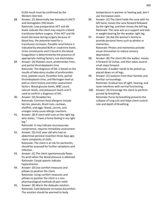 309
ELISA result must be confirmed by the
Western blot test.
88. Answer: (C) Abnormally low hematocrit (HCT)
and hemoglobin (Hb) levels
Rationale: Low preoperative HCT and Hb
levels indicate the client may require a blood
transfusion before surgery. If the HCT and Hb
levels decrease during surgery because of
blood loss, the potential need for a
transfusion increases. Possible renal failure is
indicated by elevated BUN or creatinine levels.
Urine constituents aren't found in the blood.
Coagulation is determined by the presence of
appropriate clotting factors, not electrolytes.
89. Answer: (A) Platelet count, prothrombin time,
and partial thromboplastin time
Rationale: The diagnosis of DIC is based on the
results of laboratory studies of prothrombin
time, platelet count, thrombin time, partial
thromboplastin time, and fibrinogen level as
well as client history and other assessment
factors. Blood glucose levels, WBC count,
calcium levels, and potassium levels aren't
used to confirm a diagnosis of DIC.
90. Answer: (D) Strawberries
Rationale: Common food allergens include
berries, peanuts, Brazil nuts, cashews,
shellfish, and eggs. Bread, carrots, and
oranges rarely cause allergic reactions.
91. Answer: (B) A client with cast on the right leg
who states, “I have a funny feeling in my right
leg.”
Rationale: It may indicate neurovascular
compromise, requires immediate assessment.
92. Answer: (D) A 62-year-old who had an
abdominal-perineal resection three days ago;
client complaints of chills.
Rationale: The client is at risk for peritonitis;
should be assessed for further symptoms and
infection.
93. Answer: (C) The client spontaneously flexes
his wrist when the blood pressure is obtained.
Rationale: Carpal spasms indicate
hypocalcemia.
94. Answer: (D) Use comfort measures and
pillows to position the client.
Rationale: Using comfort measures and
pillows to position the client is a non-
pharmacological methods of pain relief.
95. Answer: (B) Warm the dialysate solution.
Rationale: Cold dialysate increases discomfort.
The solution should be warmed to body
temperature in warmer or heating pad; don’t
use microwave oven.
96. Answer: (C) The client holds the cane with his
left hand, moves the cane forward followed
by the right leg, and then moves the left leg.
Rationale: The cane acts as a support and aids
in weight bearing for the weaker right leg.
97. Answer: (A) Ask the woman’s family to
provide personal items such as photos or
mementos.
Rationale: Photos and mementos provide
visual stimulation to reduce sensory
deprivation.
98. Answer: (B) The client lifts the walker, moves
it forward 10 inches, and then takes several
small steps forward.
Rationale: A walker needs to be picked up,
placed down on all legs.
99. Answer: (C) Isolation from their families and
familiar surroundings.
Rationale: Gradual loss of sight, hearing, and
taste interferes with normal functioning.
100. Answer: (A) Encourage the client to perform
pursed lip breathing.
Rationale: Purse lip breathing prevents the
collapse of lung unit and helps client control
rate and depth of breathing.
 