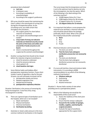 31
procedures best scheduled?
a. Last case
b. In between cases
c. According to availability of
anaesthesiologist
d. According to the surgeon’s preference
53. OR nurses should be aware that maintaining the
client’s safety is the overall goal of nursing care
during the intraoperative phase. As the
circulating nurse, you make certain that
throughout the procedure…
a. the surgeon greets his client before
induction of anesthesia
b. the surgeon and anesthesiologist are in
tandem
c. strap made of strong non-abrasive
materials are fastened securely around
the joints of the knees and ankles and
around the 2 hands around an arm
board.
d. Client is monitored throughout the
surgery by the assistant anesthesiologist
54. Another nursing check that should not be missed
before the induction of general anesthesia is:
a. check for presence underwear
b. check for presence dentures
c. check patient’s ID
d. check baseline vital signs
55. Some lifetime habits and hobbies affect
postoperative respiratory function. If your client
smokes 3 packs of cigarettes a day for the past
10 years, you will anticipate increased risk for:
a. perioperative anxiety and stress
b. delayed coagulation time
c. delayed wound healing
d. postoperative respiratory infection
Situation: Sterilization is the process of removing ALL
living microorganism. To be free of ALL living
microorganism is sterility.
56. There are 3 general types of sterilization use in
the hospital, which one is not included?
a. Steam sterilization
b. Physical sterilization
c. Chemical sterilization
d. Sterilization by boiling
57. Autoclave or steam under pressure is the most
common method of sterilization in the hospital.
The nurse knows that the temperature and time
is set to the optimum level to destroy not only
the microorganism, but also the spores. Which
of the following is the ideal setting of the
autoclave machine?
a. 10,000 degree Celsius for 1 hour
b. 5,000 degree Celsius for 30 minutes
c. 37 degree Celsius for 15 minutes
d. 121 degree Celsius for 15 minutes
58. It is important that before a nurse prepares the
material to be sterilized, a chemical indicator
strip should be placed above the package,
preferably, Muslin sheet. What is the color of
the striped produced after autoclaving?
a. Black
b. Blue
c. Gray
d. Purple
59. Chemical indicators communicate that:
a. The items are sterile
b. That the items had undergone
sterilization process but not necessarily
sterile
c. The items are disinfected
d. That the items had undergone
disinfection process but not necessarily
disinfected
60. If a nurse will sterilize a heat and moisture labile
instruments, It is according to AORN
recommendation to use which of the following
method of sterilization?
a. Ethylene oxide gas
b. Autoclaving
c. Flash sterilizer
d. Alcohol immersion
Situation 5 – Nurses hold a variety of roles when
providing care to a perioperative patient.
61. Which of the following role would be the
responsibility of the scrub nurse?
a. Assess the readiness of the client prior
to surgery
b. Ensure that the airway is adequate
c. Account for the number of sponges,
needles, supplies, used during the
surgical procedure.
d. Evaluate the type of anesthesia
appropriate for the surgical client
 