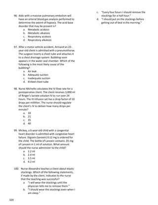 320
96. Aldo with a massive pulmonary embolism will
have an arterial blood gas analysis performed to
determine the extent of hypoxia. The acid-base
disorder that may be present is?
a. Metabolic acidosis
b. Metabolic alkalosis
c. Respiratory acidosis
d. Respiratory alkalosis
97. After a motor vehicle accident, Armand an 22-
year-old client is admitted with a pneumothorax.
The surgeon inserts a chest tube and attaches it
to a chest drainage system. Bubbling soon
appears in the water seal chamber. Which of the
following is the most likely cause of the
bubbling?
a. Air leak
b. Adequate suction
c. Inadequate suction
d. Kinked chest tube
98. Nurse Michelle calculates the IV flow rate for a
postoperative client. The client receives 3,000 ml
of Ringer’s lactate solution IV to run over 24
hours. The IV infusion set has a drop factor of 10
drops per milliliter. The nurse should regulate
the client’s IV to deliver how many drops per
minute?
a. 18
b. 21
c. 35
d. 40
99. Mickey, a 6-year-old child with a congenital
heart disorder is admitted with congestive heart
failure. Digoxin (lanoxin) 0.12 mg is ordered for
the child. The bottle of Lanoxin contains .05 mg
of Lanoxin in 1 ml of solution. What amount
should the nurse administer to the child?
a. 1.2 ml
b. 2.4 ml
c. 3.5 ml
d. 4.2 ml
100. Nurse Alexandra teaches a client about elastic
stockings. Which of the following statements,
if made by the client, indicates to the nurse
that the teaching was successful?
a. “I will wear the stockings until the
physician tells me to remove them.”
b. “I should wear the stockings even when I
am sleep.”
c. “Every four hours I should remove the
stockings for a half hour.”
d. “I should put on the stockings before
getting out of bed in the morning.”
 