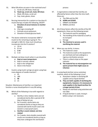 35
91. What OR attires are worn in the restricted area?
a. Scrub suit, OR shoes, head cap
b. Head cap, scrub suit, mask, OR shoes
c. Mask, OR shoes, scrub suit
d. Cap, mask, gloves, shoes
92. Nursing intervention for a patient on low dose IV
insulin therapy includes the following, EXCEPT:
a. Elevation of serum ketones to monitor
ketosis
b. Vital signs including BP
c. Estimate serum potassium
d. Elevation of blood glucose levels
93. The doctor ordered to incorporate 1000”u”
insulin to the remaining on-going IV. The
strength is 500 /ml. How much should you
incorporate into the IV solution?
a. 10 ml
b. 0.5 ml
c. 2 ml
d. 5 ml
94. Multiple vial-dose-insulin when in use should be
a. Kept at room temperature
b. Kept in narcotic cabinet
c. Kept in the refrigerator
d. Store in the freezer
95. Insulins using insulin syringe are given using how
many degrees of needle insertion?
a. 45
b. 180
c. 90
d. 15
Situation: Maintenance of sterility is an important
function a nurse should perform in any OR setting.
96. Which of the following is true with regards to
sterility?
a. Sterility is time related, items are not
considered sterile after a period of 30
days of being not use.
b. for 9 months, sterile items are
considered sterile as long as they are
covered with sterile muslin cover and
stored in a dust proof covers.
c. Sterility is event related, not time
related
d. For 3 weeks, items double covered with
muslin are considered sterile as long as
they have undergone the sterilization
process
97. 2 organizations endorsed that sterility are
affected by factors other than the time itself,
these are:
a. The PNA and the PRC
b. AORN and JCAHO
c. ORNAP and MCNAP
d. MMDA and DILG
98. All of these factors affect the sterility of the OR
equipments, these are the following except:
a. The material used for packaging
b. The handling of the materials as well as
its transport
c. Storage
d. The chemical or process used in
sterililzing the material
99. When you say sterile, it means:
a. The material is clean
b. The material as well as the equipments
are sterilized and had undergone a
rigorous sterilization process
c. There is a black stripe on the paper
indicator
d. The material has no microorganism nor
spores present that might cause an
infection
100. In using liquid sterilizer versus autoclave
machine, which of the following is true?
a. Autoclave is better in sterilizing OR
supplies versus liquid sterilizer
b. They are both capable of sterilizing the
equipments, however, it is necessary to
soak supplies in the liquid sterilizer for
a longer period of time
c. Sharps are sterilized using autoclave and
not cidex
d. If liquid sterilizer is used, rinsing it
before using is not necessary
 