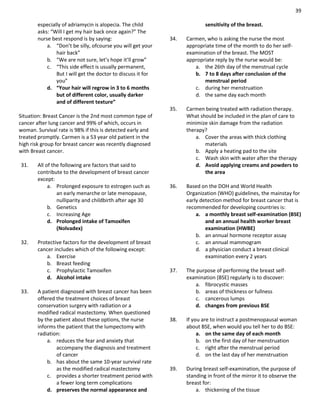 39
especially of adriamycin is alopecia. The child
asks: “Will I get my hair back once again?” The
nurse best respond is by saying:
a. “Don’t be silly, ofcourse you will get your
hair back”
b. “We are not sure, let’s hope it’ll grow”
c. “This side effect is usually permanent,
But I will get the doctor to discuss it for
you”
d. “Your hair will regrow in 3 to 6 months
but of different color, usually darker
and of different texture”
Situation: Breast Cancer is the 2nd most common type of
cancer after lung cancer and 99% of which, occurs in
woman. Survival rate is 98% if this is detected early and
treated promptly. Carmen is a 53 year old patient in the
high risk group for breast cancer was recently diagnosed
with Breast cancer.
31. All of the following are factors that said to
contribute to the development of breast cancer
except:
a. Prolonged exposure to estrogen such as
an early menarche or late menopause,
nulliparity and childbirth after age 30
b. Genetics
c. Increasing Age
d. Prolonged intake of Tamoxifen
(Nolvadex)
32. Protective factors for the development of breast
cancer includes which of the following except:
a. Exercise
b. Breast feeding
c. Prophylactic Tamoxifen
d. Alcohol intake
33. A patient diagnosed with breast cancer has been
offered the treatment choices of breast
conservation surgery with radiation or a
modified radical mastectomy. When questioned
by the patient about these options, the nurse
informs the patient that the lumpectomy with
radiation:
a. reduces the fear and anxiety that
accompany the diagnosis and treatment
of cancer
b. has about the same 10-year survival rate
as the modified radical mastectomy
c. provides a shorter treatment period with
a fewer long term complications
d. preserves the normal appearance and
sensitivity of the breast.
34. Carmen, who is asking the nurse the most
appropriate time of the month to do her self-
examination of the breast. The MOST
appropriate reply by the nurse would be:
a. the 26th day of the menstrual cycle
b. 7 to 8 days after conclusion of the
menstrual period
c. during her menstruation
d. the same day each month
35. Carmen being treated with radiation therapy.
What should be included in the plan of care to
minimize skin damage from the radiation
therapy?
a. Cover the areas with thick clothing
materials
b. Apply a heating pad to the site
c. Wash skin with water after the therapy
d. Avoid applying creams and powders to
the area
36. Based on the DOH and World Health
Organization (WHO) guidelines, the mainstay for
early detection method for breast cancer that is
recommended for developing countries is:
a. a monthly breast self-examination (BSE)
and an annual health worker breast
examination (HWBE)
b. an annual hormone receptor assay
c. an annual mammogram
d. a physician conduct a breast clinical
examination every 2 years
37. The purpose of performing the breast self-
examination (BSE) regularly is to discover:
a. fibrocystic masses
b. areas of thickness or fullness
c. cancerous lumps
d. changes from previous BSE
38. If you are to instruct a postmenopausal woman
about BSE, when would you tell her to do BSE:
a. on the same day of each month
b. on the first day of her menstruation
c. right after the menstrual period
d. on the last day of her menstruation
39. During breast self-examination, the purpose of
standing in front of the mirror it to observe the
breast for:
a. thickening of the tissue
 