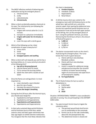 41
51. The MOST effective method of delivering pain
medication during the emergent phase is:
a. intramuscularly
b. orally
c. subcutaneously
d. intravenously
52. When a client accidentally splashes chemicals to
his eyes, The initial priority care following the
chemical burn is to:
a. irrigate with normal saline for 1 to 15
minutes
b. transport to a physician immediately
c. irrigate with water for 15 minutes or
longer
d. cover the eyes with a sterile gauze
53. Which of the following can be a fatal
complication of upper airway burns?
a. stress ulcers
b. shock
c. hemorrhage
d. laryngeal spasms and swelling
54. When a client will rush towards you and he has a
burning clothes on, It is your priority to do which
of the following first?
a. log roll on the grass/ground
b. slap the flames with his hands
c. Try to remove the burning clothes
d. Splash the client with 1 bucket of cool
water
55. Once the flames are extinguished, it is most
important to:
a. cover clientwith a warm blanket
b. give him sips of water
c. calculate the extent of his burns
d. assess the Sergio’s breathing
56. During the first 24 hours after the thermal injury,
you should asses Sergio for:
a. hypokalemia and hypernatremia
b. hypokalemia and hyponatremia
c. hyperkalemia and hyponatremia
d. hyperkalemia and hypernatremia
57. A client who sustained deep partial thickness
and full thickness burns of the face, whole
anterior chest and both upper extremities two
days ago begins to exhibit extreme restlessness.
You recognize that this most likely indicates that
the client is developing:
a. Cerebral hypoxia
b. metabolic acidosis
c. Hypervolemia
d. Renal failure
58. A 165 lbs trauma client was rushed to the
emergency room with full thickness burns on the
whole face, right and left arm, and at the
anterior upper chest sparing the abdominal area.
He also has superficial partial thickness burn at
the posterior trunk and at the half upper portion
of the left leg. He is at the emergent phase of
burn. Using the parkland’s formula, you know
that during the first 8 hours of burn, the amount
of fluid will be given is:
a. 5,400 ml
b. 9, 450 ml
c. 10,800 ml
d. 6,750 ml
59. The doctor incorporated insulin on the client’s
fluid during the emergent phase. The nurse
knows that insulin is given because:
a. Clients with burn also develops
Metabolic acidosis
b. Clients with burn also develops
hyperglycemia
c. Insulin is needed for additional energy
and glucose burning after the stressful
incidence to hasten wound healing,
regain of consciousness and rapid return
of hemodynamic stability
d. For hyperkalemia
60. The IV fluid of choice for burn as well as
dehydration is:
a. 0.45% NaCl
b. Sterile water
c. NSS
d. D5LR
Situation: ENTEROSTOMAL THERAPY is now considered a
specialty in nursing. You are participating in the OSTOMY
CARE CLASS.
61. You plan to teach Fermin how to irrigate the
colostomy when:
a. The perineal wound heals And Fermin
can sit comfortably on the commode
b. Fermin can lie on the side comfortably,
about the 3rd postoperative day
c. The abdominal incision is closed and
 