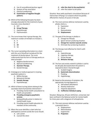 47
A. Use of unconditional positive regard
B. Analysis of free association
C. Classical conditioning
D. Examination of negative thought
patterns
10. Which of the following therapies has been
strongly advocated for the treatment of post-
traumatic stress disorders?
A. ECT
B. Group Therapy
C. Hypnotherapy
D. Psychoanalysis
11. The nurse knows that in group therapy, the
maximum number of members to include is:
A. 4
B. 8
C. 10
D. 16
12. The nurse is providing information to a client
with the use of disulfiram (antabuse) for the
treatment of alcohol abuse. The nurse
understands that this form of therapy works on
what principle?
A. Negative Reinforcement
B. Operant Conditioning
C. Aversion Therapy
D. Gestalt therapy
13. A biological or medical approach in treating
psychiatric patient is:
A. Million therapy
B. Behavioral therapy
C. Somatic therapy
D. Psychotherapy
14. Which of these nursing actions belong to the
secondary level of preventive intervention?
A. Providing mental health consultation to
health care providers
B. Providing emergency psychiatric
services
C. Being politically active in relation to
mental health issues
D. Providing mental health education to
members of the community
15. When the nurse identifies a client who has
attempted to commit suicide the nurse should:
A. call a priest
B. counsel the client
C. refer the client to the psychiatrist
D. refer the matter to the police
Situation: Rose seeks psychiatric consultation because of
intense fear of flying in an airplane which has greatly
affected her chances of success in her job.
16. The most common defense mechanism used by
phobic clients is:
A. Supression
B. Denial
C. Rationalization
D. Displacement
17. The goal of the therapy in phobia is:
A. Change her lifestyle
B. Ignore tension producing situation
C. Change her reaction towards anxiety
D. Eliminate fear producing situations
18. The therapy most effective for client’s with
phobia is:
A. Hypnotherapy
B. Cognitive therapy
C. Group therapy
D. Behavior therapy
19. The fear and anxiety related to phobia is said to
be abruptly decreased when the patient is
exposed to what is feared through:
A. Guided Imagery
B. Systematic desensitization
C. Flooding
D. Hypotherapy
20. Based on the presence of symptom, the
appropriate nursing diagnosis is:
A. Self-esteem disturbance
B. Activity intolerance
C. Impaired adjustment
D. Ineffective individual coping
Situation: Mang Jose, 39 year old farmer, unmarried, had
been confined in the National center for mental health
for three years with a diagnosis of schizophrenia.
21. The most common defense mechanism used by
a paranoid client is:
A. Displacement
B. Rationalization
C. Suppression
D. Projection
 