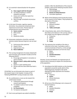 52
62. It is essential in desensitization for the patient
to:
A. Have rapport with the therapist
B. Use deep breathing or another
relaxation technique
C. Assess one’s self for the need of an
anxiolytic drug
D. Work through unresolved unconscious
conflicts
63. In this level of anxiety, cognitive capacity
diminishes. Focus becomes limited and client
experiences tunnel vision. Physical signs of
anxiety become more pronounced.
A. Severe anxiety
B. Mild anxiety
C. Panic
D. Moderate anxiety
64. Antianxiety medications should be used with
extreme caution because long term use can lead
to:
A. Parkinsonian like syndrome
B. Hepatic failure
C. Hypertensive crisis
D. Risk of addiction
65. The nursing management of anxiety related with
post-traumatic stress disorder includes all of the
following EXCEPT:
A. Encourage participation in recreation or
sports activities
B. Reassure client’s safety while touching
client
C. Speak in a calm soothing voice
D. Remain with the client while fear level is
high
SITUATION: You are fortunate to be chosen as part of
the research team in the hospital. A review of the
following IMPORTANT nursing concepts was made.
66. As a professional, a nurse can do research for
varied reason except:
A. Professional advancement through
research participation
B. To validate results of new nursing
modalities
C. For financial gains
D. To improve nursing care
67. Each nurse participants was asked to identify a
problem. After the identification of the research
problem, which of the following should be done?
A. Methodology
B. Acknowledgement
C. Review of related literature
D. Formulate hypothesis
68. Which of the following communicate the results
of the research to the readers. They facilitate the
description of the data.
A. Hypothesis
B. Research problem
C. Statistics
D. Tables and Graphs
69. In Quantitative date, which of the following is
described as the distance in the scoring unites of
the variable from the highest to the lower?
A. Frequency
B. Median
C. Mean
D. Range
70. This expresses the variability of the data in
reference to the mean. It provides as with a
numerical estimate of how far, on the average
the separate observation are from the mean:
A. Mode
B. Median
C. Standard deviation
D. Frequency
Situation: Survey and Statistics are important part of
research that is necessary to explain the characteristics
of the population.
71. According to the WHO statistics on the Homeless
population around the world, which of the
following groups of people in the world
disproportionately represents the homeless
population?
A. Hispanics
B. Asians
C. African Americans
D. Caucasians
72. All but one of the following is not a measure of
Central Tendency:
A. Mode
B. Standard Deviation
C. Variance
D. Range
 